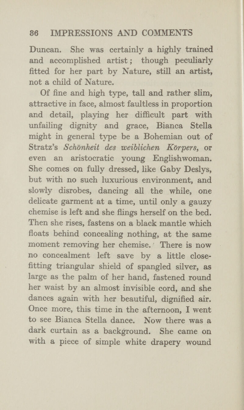 86 IMPRESSIONS AND COMMENTS Duncan. She was certainly a highly trained and accomplished artist ; though peculiarly fitted for her part by Nature, still an artist, not a child of Nature. Of fine and high type, tall and rather slim, attractive in face, almost faultless in proportion and detail, playing her difficult part with imfailing dignity and grace, Bianca Stella might in general type be a Bohemian out of Stratz's Schönheit des weiblichen Körpers, or even an aristocratic young Englishwoman. She comes on fully dressed, like Gaby Deslys, but with no such luxurious environment, and slowly disrobes, dancing all the while, one delicate garment at a time, until only a gauzy chemise is left and she flings herself on the bed. Then she rises, fastens on a black mantle which floats behind concealing nothing, at the same moment removing her chemise. There is now no concealment left save by a little close- fitting triangular shield of spangled silver, as large as the palm of her hand, fastened round her waist by an almost invisible cord, and she dances again with her beautiful, dignified air. Once more, this time in the afternoon, I went to see Bianca Stella dance. Now there was a dark curtain as a background. She came on with a piece of simple white drapery wound