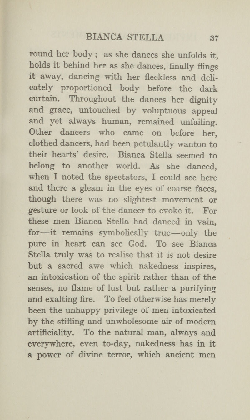 BIANCA STELLA 37 round her body ; as she dances she unfolds it, holds it behind her as she dances, finally flings it away, dancing with her ñeckless and deli¬ cately proportioned body before the dark curtain. Throughout the dances her dignity and grace, untouched by voluptuous appeal and yet always human, remained imfailing. Other dancers who came on before her, clothed dancers, had been petulantly wanton to their hearts' desire. Bianca Stella seemed to belong to another world. As she danced, when I noted the spectators, I could see here and there a gleam in the eyes of coarse faces, though there was no slightest movement or gesture or look of the dancer to evoke it. For these men Bianca Stella had danced in vain, for—it remains symbolically true—only the pure in heart can see God. To see Bianca Stella truly was to realise that it is not desire but a sacred awe which nakedness inspires, an intoxication of the spirit rather than of the senses, no flame of lust but rather a purifying and exalting fire. To feel otherwise has merely been the imhappy privilege of men intoxicated by the stifling and unwholesome air of modem artificiaHty. To the natural man, always and everywhere, even to-day, nakedness has in it a power of divine terror, which ancient men