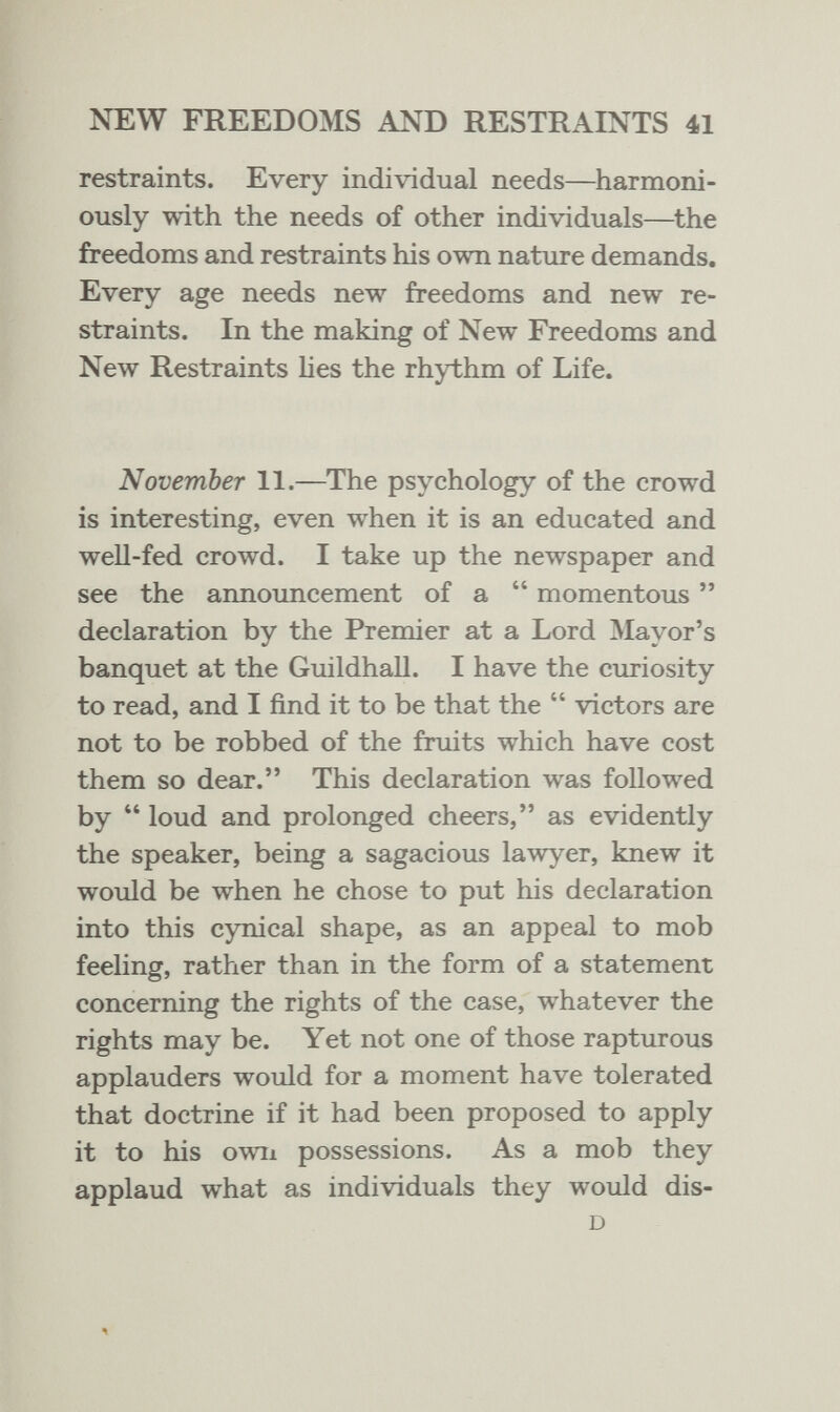 NEW FREEDOMS AND RESTRAINTS 41 restraints. Every individual needs—harmoni¬ ously with the needs of other individuals—the freedoms and restraints his ovm nature demands. Every age needs new freedoms and new re¬ straints. In the making of New Freedoms and New Restraints Ues the rhythm of Life. November 11.—^The psychology of the crowd is interesting, even when it is an educated and well-fed crowd. I take up the newspaper and see the announcement of a  momentous  declaration by the Premier at a Lord Mayor's banquet at the Guildhall. I have the curiosity to read, and I find it to be that the  victors are not to be robbed of the fruits which have cost them so dear. This declaration was followed by loud and prolonged cheers, as evidently the speaker, being a sagacious lawyer, knew it would be when he chose to put his declaration into this cynical shape, as an appeal to mob feeling, rather than in the form of a statement concerning the rights of the case, whatever the rights may be. Yet not one of those rapturous applauders would for a moment have tolerated that doctrine if it had been proposed to apply it to his own possessions. As a mob they applaud what as individuals they would dis- D