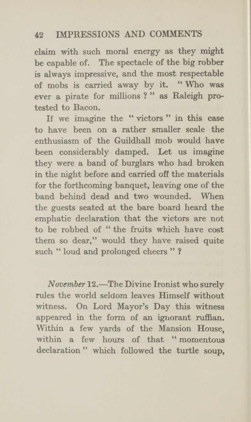 42 IMPRESSIONS AND COMMENTS claim with such moral energy as they might be capable of. The spectacle of the big robber is always impressive, and the most respectable of mobs is carried away by it.  Who was ever a pirate for millions ? as Raleigh pro¬ tested to Bacon. If we imagine the  victors  in this case to have been on a rather smaller scale the enthusiasm of the Guildhall mob would have been considerably damped. Let us imagine they were a band of burglars who had broken in the night before and carried off the materials for the forthcoming banquet, leaving one of the band behind dead and two wounded. When the guests seated at the bare board heard the emphatic declaration that the victors are not to be robbed of  the fruits which have cost them so dear, would they have raised quite such  loud and prolonged cheers  ? November 12.—The Divine Ironist who surely rules the world seldom leaves Himself without witness. On Lord Mayor's Day this witness appeared in the form of an ignorant ruffian. Within a few yards of the Mansion House, within a few hours of that  momentous declaration  which followed the turtle soup.