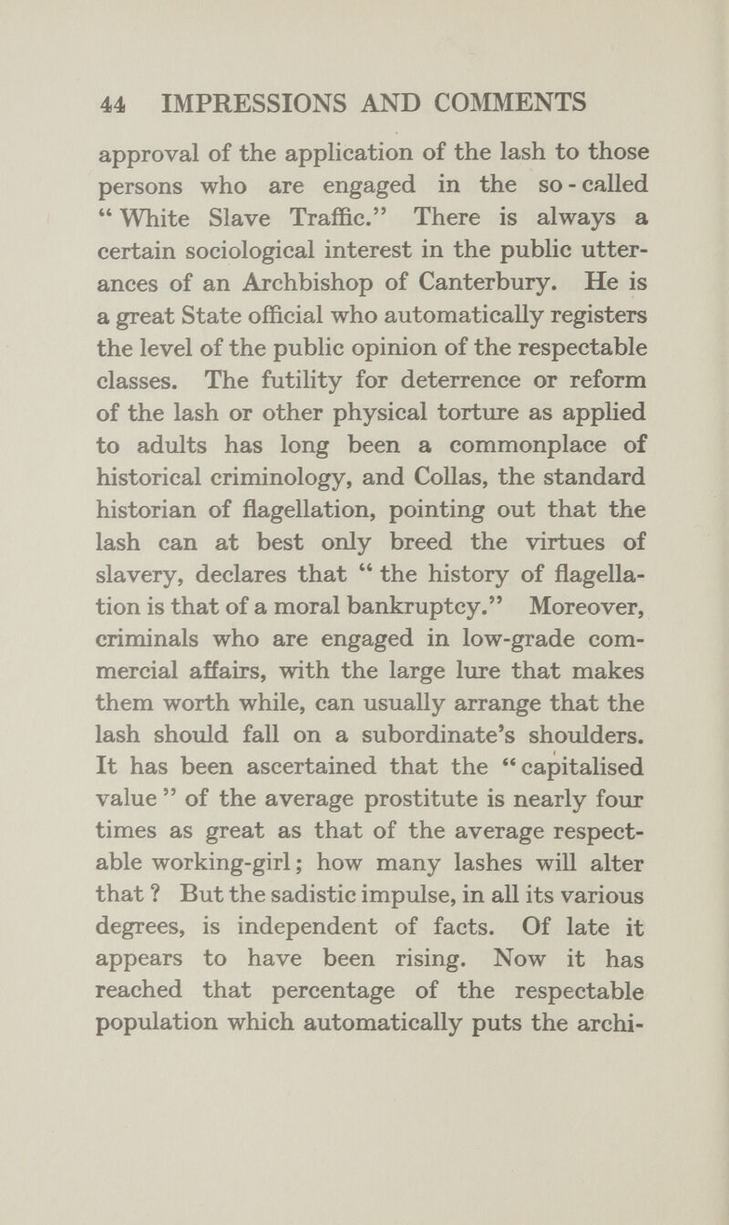 44 IMPRESSIONS AND COMMENTS approval of the application of the lash to those persons who are engaged in the so - called  White Slave Traffic. There is always a certain sociological interest in the public utter¬ ances of an Archbishop of Canterbury. He is a great State official who automatically registers the level of the public opinion of the respectable classes. The futility for deterrence or reform of the lash or other physical torture as applied to adults has long been a commonplace of historical criminology, and Collas, the standard historian of flagellation, pointing out that the lash can at best only breed the virtues of slavery, declares that  the history of flagella¬ tion is that of a moral bankruptcy. Moreover, criminals who are engaged in low-grade com¬ mercial affairs, with the large lure that makes them worth while, can usually arrange that the lash should fall on a subordinate's shoulders. It has been ascertained that the capitalised value  of the average prostitute is nearly four times as great as that of the average respect¬ able working-girl ; how many lashes will alter that ? But the sadistic impulse, in all its various degrees, is independent of facts. Of late it appears to have been rising. Now it has reached that percentage of the respectable population which automatically puts the archi-