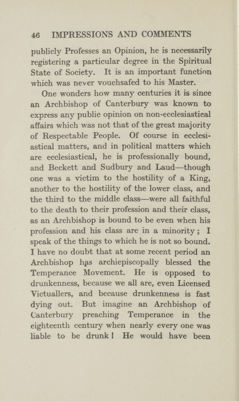 46 IMPRESSIONS AND COMMENTS publicly Professes an Opinion, he is necessarily registering a particular degree in the Spiritual State of Society. It is an important function which was never vouchsafed to his Master. One wonders how many centuries it is since an Archbishop of Canterbury was known to express any public opinion on non-ecclesiastical affairs which was not that of the great majority of Respectable People. Of course in ecclesi¬ astical matters, and in political matters which are ecclesiastical, he is professionally bound, and Beckett and Sudbury and Laud—^though one was a victim to the hostility of a King, another to the hostihty of the lower class, and the third to the middle class—were all faithful to the death to their profession and their class, as an Archbishop is bound to be even when his profession and his class are in a minority ; I speak of the things to which he is not so bound. I have no doubt that at some recent period an Archbishop h¿is archiepiscopally blessed the Temperance Movement. He is opposed to drunkenness, because we all are, even Licensed Victuallers, and because drunkenness is fast dying out. But imagine an Archbishop of Canterbury preaching Temperance in the eighteenth century when nearly every one was liable to be drunk 1 He would have been