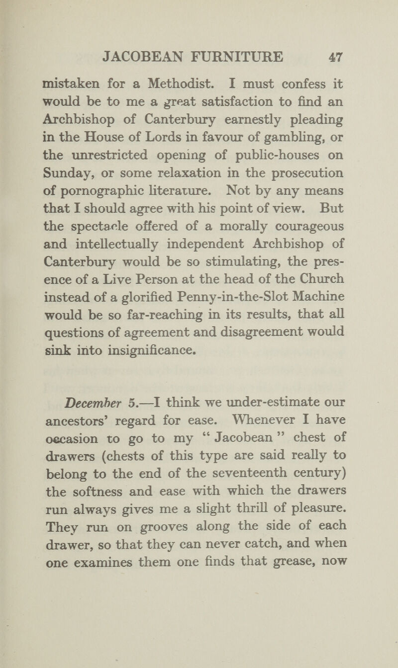 JACOBEAN FURNITURE 47 mistaken for a Methodist. I must confess it would be to me a great satisfaction to find an Archbishop of Canterbury earnestly pleading in the House of Lords in favour of gambling, or the unrestricted opening of public-houses on Sunday, or some relaxation in the prosecution of pornographic literature. Not by any means that I should agree with his point of view. But the spectacle offered of a morally courageous and intellectually independent Archbishop of Canterbury would be so stimulating, the pres¬ ence of a Live Person at the head of the Church instead of a glorified Penny-in-the-Slot Machine would be so far-reaching in its results, that all questions of agreement and disagreement would sink into insignificance. December 5.—I think we under-estimate our ancestors' regard for ease. Whenever I have occasion to go to my  Jacobean  chest of drawers (chests of this type are said really to belong to the end of the seventeenth century) the softness and ease with which the drawers run always gives me a slight thrill of pleasure. They run on grooves along the side of each drawer, so that they can never catch, and when one examines them one finds that grease, now