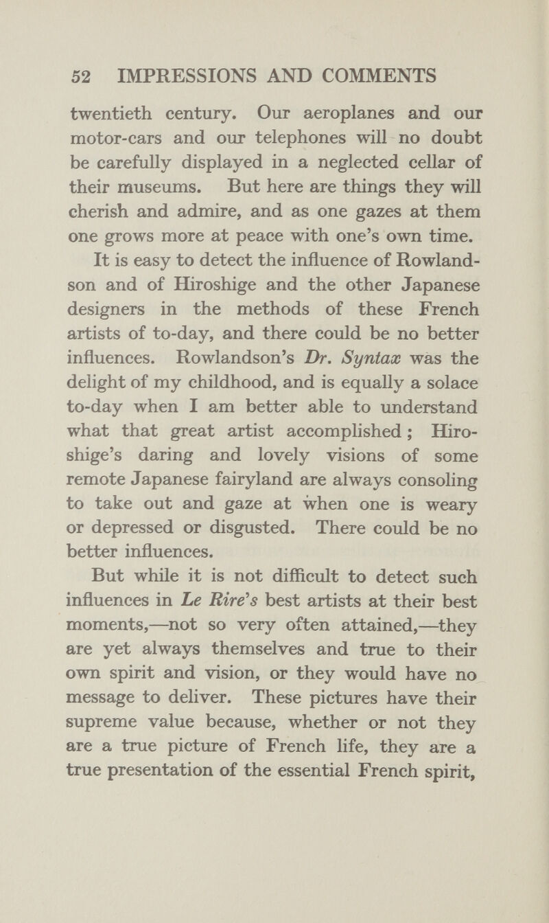 52 IMPRESSIONS AND COMMENTS twentieth century. Our aeroplanes and our motor-cars and our telephones will no doubt be carefully displayed in a neglected cellar of their museums. But here are things they will cherish and admire, and as one gazes at them one grows more at peace with one's own time. It is easy to detect the influence of Rowland- son and of Hiroshige and the other Japanese designers in the methods of these French artists of to-day, and there could be no better influences. Rowlandson's Dr. Syntax was the delight of my childhood, and is equally a solace to-day when I am better able to imderstand what that great artist accomplished ; Hiro- shige's daring and lovely visions of some remote Japanese fairyland are always consoling to take out and gaze at when one is weary or depressed or disgusted. There could be no better influences. But while it is not difficult to detect such influences in Le Rive's best artists at their best moments,—not so very often attained,—they are yet always themselves and true to their own spirit and vision, or they would have no message to deliver. These pictures have their supreme value because, whether or not they are a true picture of French life, they are a true presentation of the essential French spirit,