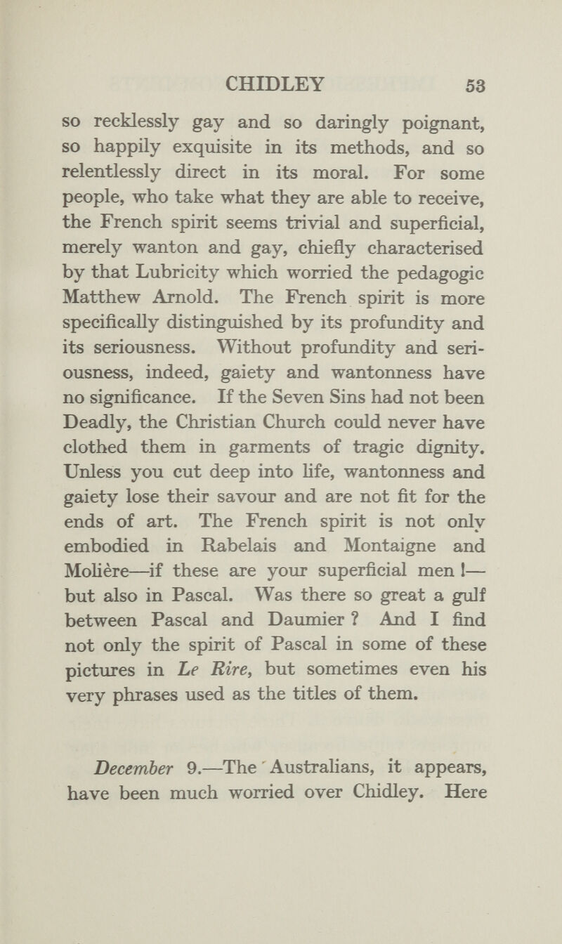CHIDLEY 53 so recklessly gay and so daringly poignant, so happily exquisite in its methods, and so relentlessly direct in its moral. For some people, who take what they are able to receive, the French spirit seems trivial and superficial, merely wanton and gay, chiefly characterised by that Lubricity which worried the pedagogic Matthew Arnold. The French spirit is more specifically distinguished by its profundity and its seriousness. Without profundity and seri¬ ousness, indeed, gaiety and wantonness have no significance. If the Seven Sins had not been Deadly, the Christian Church could never have clothed them in garments of tragic dignity. Unless you cut deep into life, wantonness and gaiety lose their savour and are not fit for the ends of art. The French spirit is not only embodied in Rabelais and Montaigne and Molière—if these are your superficial men 1— but also in Pascal. Was there so great a gulf between Pascal and Daumier ? And I find not only the spirit of Pascal in some of these pictures in Le Eire, but sometimes even his very phrases used as the titles of them. December 9.—The ' Australians, it appears, have been much worried over Chidley. Here