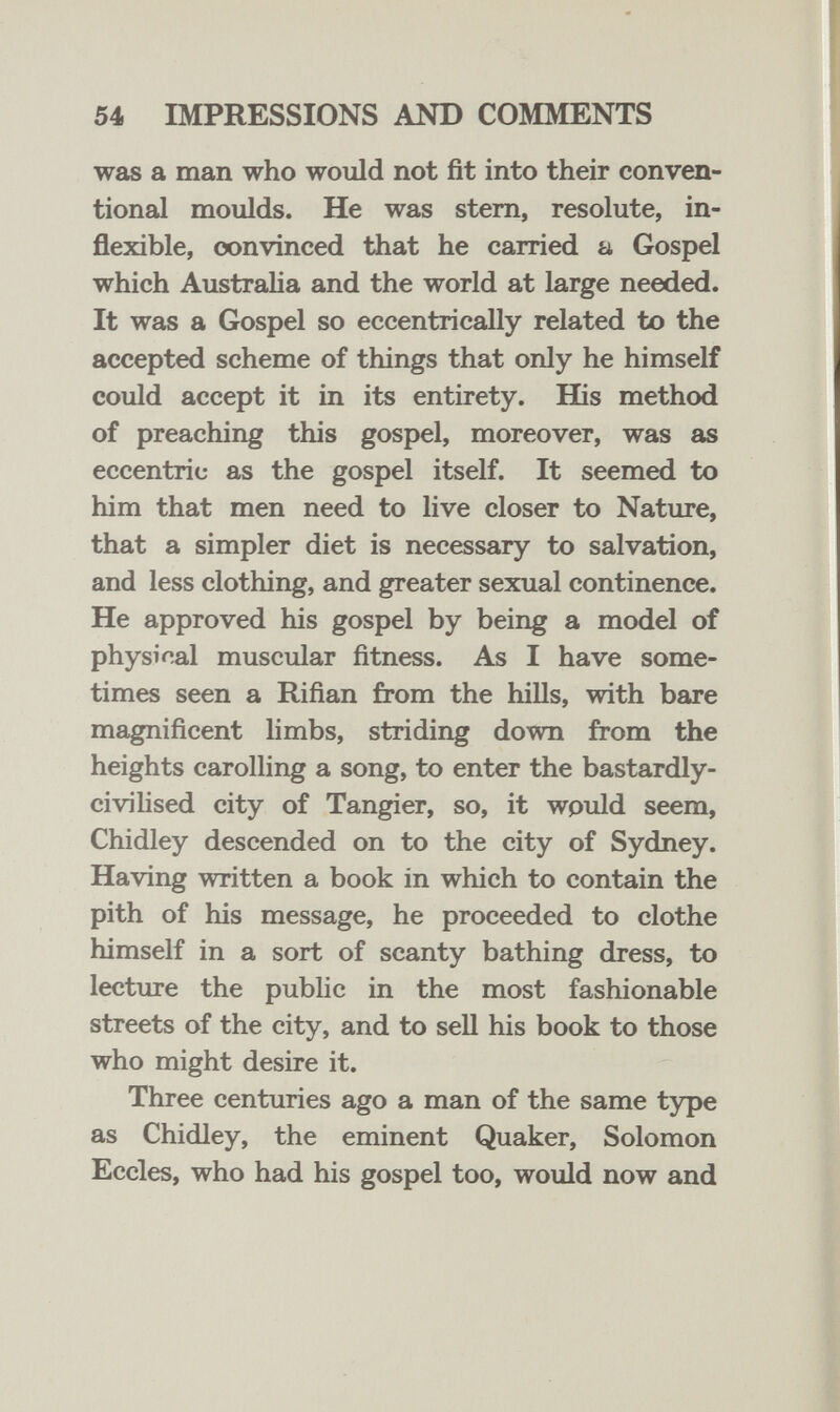 54 IMPRESSIONS AND COMMENTS was a man who would not fit into their conven¬ tional moulds. He was stem, resolute, in¬ flexible, convinced that he carried a Gospel which Austraha and the world at large needed. It was a Gospel so eccentrically related to the accepted scheme of things that only he himself could accept it in its entirety. His method of preaching this gospel, moreover, was as eccentric as the gospel itself. It seemed to him that men need to live closer to Nature, that a simpler diet is necessary to salvation, and less clothing, and greater sexual continence. He approved his gospel by being a model of physical muscular fitness. As I have some¬ times seen a Rifian from the hills, with bare magnificent limbs, striding down from the heights carolling a song, to enter the bastardly- civilised city of Tangier, so, it would seem, Chidley descended on to the city of Sydney. Having written a book in which to contain the pith of his message, he proceeded to clothe himself in a sort of scanty bathing dress, to lecture the public in the most fashionable streets of the city, and to sell his book to those who might desire it. Three centuries ago a man of the same type as Chidley, the eminent Quaker, Solomon Eccles, who had his gospel too, would now and