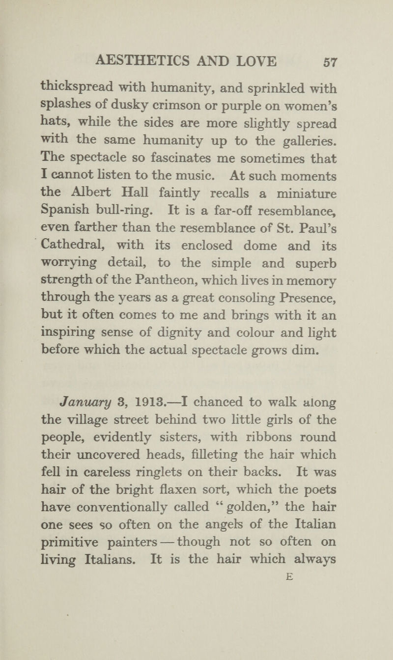 AESTHETICS AND LOVE 57 thickspread with humanity, and sprinkled with splashes of dusky crimson or purple on women's hats, while the sides are more slightly spread with the same humanity up to the galleries. The spectacle so fascinates me sometimes that I cannot Usten to the music. At such moments the Albert Hall faintly recalls a miniature Spanish bull-ring. It is a far-off resemblance, even farther than the resemblance of St. Paul's Cathedral, with its enclosed dome and its worrying detail, to the simple and superb strength of the Pantheon, which lives in memory through the years as a great consoHng Presence, but it often comes to me and brings with it an inspiring sense of dignity and colour and light before which the actual spectacle grows dim. January 3, 1913.—I chanced to walk along the village street behind two little girls of the people, evidently sisters, with ribbons round their uncovered heads, filleting the hair which fell in careless ringlets on their backs. It was hair of the bright flaxen sort, which the poets have conventionally called  golden, the hair one sees so often on the angels of the Italian primitive painters — though not so often on living Italians. It is the hair which always E