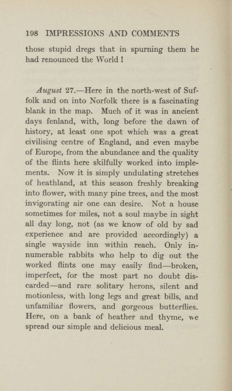 198 IMPRESSIONS AND COMMENTS those stupid dregs that in spurning them he had renounced the World 1 August 27.—Here in the north-west of Suf¬ folk and on into Norfolk there is a fascinating blank in the map. Much of it was in ancient days fenland, with, long before the dawn of history, at least one spot which was a great civilising centre of England, and even maybe of Europe, from the abundance and the quality of the flints here skilfully worked into imple¬ ments. Now it is simply undulating stretches of heathland, at this season freshly breaking into flower, with many pine trees, and the most invigorating air one can desire. Not a house sometimes for miles, not a soul maybe in sight all day long, not (as we know of old by sad experience and are provided accordingly) a single wayside inn within reach. Only in¬ numerable rabbits who help to dig out the worked flints one may easily find—broken, imperfect, for the most part no doubt dis¬ carded—and rare solitary herons, silent and motionless, with long legs and great bills, and unfamiliar flowers, and gorgeous butterflies. Here, on a bank of heather and thyme, we spread our simple and delicious meal.