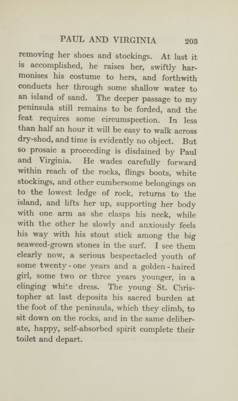 PAUL AND VIRGINIA 203 removing her shoes and stockings. At last it is accomphshed, he raises her, swiftly har¬ monises his costume to hers, and forthwith conducts her through some shallow water to an island of sand. The deeper passage to my peninsula still remains to be forded, and the feat requires some circumspection. In less than half an hour it will be easy to walk across dry-shod, and time is evidently no object. But so prosaic a proceeding is disdained by Paul and Virginia. He wades carefully forward within reach of the rocks, flings boots, white stockings, and other cumbersome belongings on to the lowest ledge of rock, returns to the island, and lifts her up, supporting her body with one arm as she clasps his neck, while with the other he slowly and anxiously feels his way with his stout stick among the big seaweed-grown stones in the SLirf. I see them clearly now, a serious bespectacled youth of some twenty - one years and a golden - haired girl, some two or three years younger, in a clinging white dress. The young St. Chris¬ topher at last deposits his sacred burden at the foot of the peninsula, which they climb, to sit down on the rocks, and in the same deliber¬ ate, happy, self-absorbed spirit complete their toilet and depart.