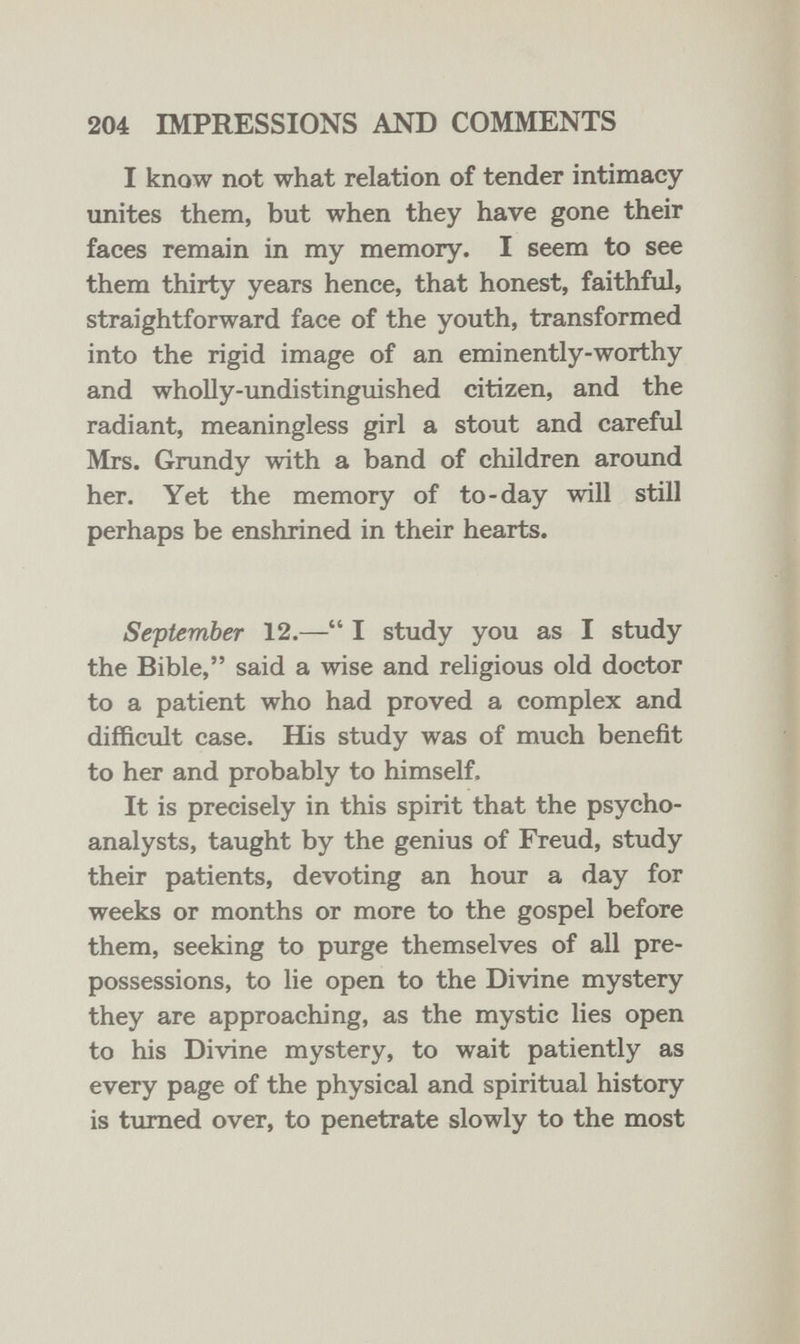 204 IMPRESSIONS AND COMMENTS I know not what relation of tender intimacy unites them, but when they have gone their faces remain in my memory. I seem to see them thirty years hence, that honest, faithful, straightforward face of the youth, transformed into the rigid image of an eminently-worthy and wholly-imdistinguished citizen, and the radiant, meaningless girl a stout and careful Mrs. Grundy with a band of children around her. Yet the memory of to-day will still perhaps be enshrined in their hearts. September 12.— I study you as I study the Bible, said a wise and religious old doctor to a patient who had proved a complex and difficult case. His study was of much benefit to her and probably to himself. It is precisely in this spirit that the psycho¬ analysts, taught by the genius of Freud, study their patients, devoting an hour a day for weeks or months or more to the gospel before them, seeking to purge themselves of all pre¬ possessions, to lie open to the Divine mystery they are approaching, as the mystic lies open to his Divine mystery, to wait patiently as every page of the physical and spiritual history is turned over, to penetrate slowly to the most