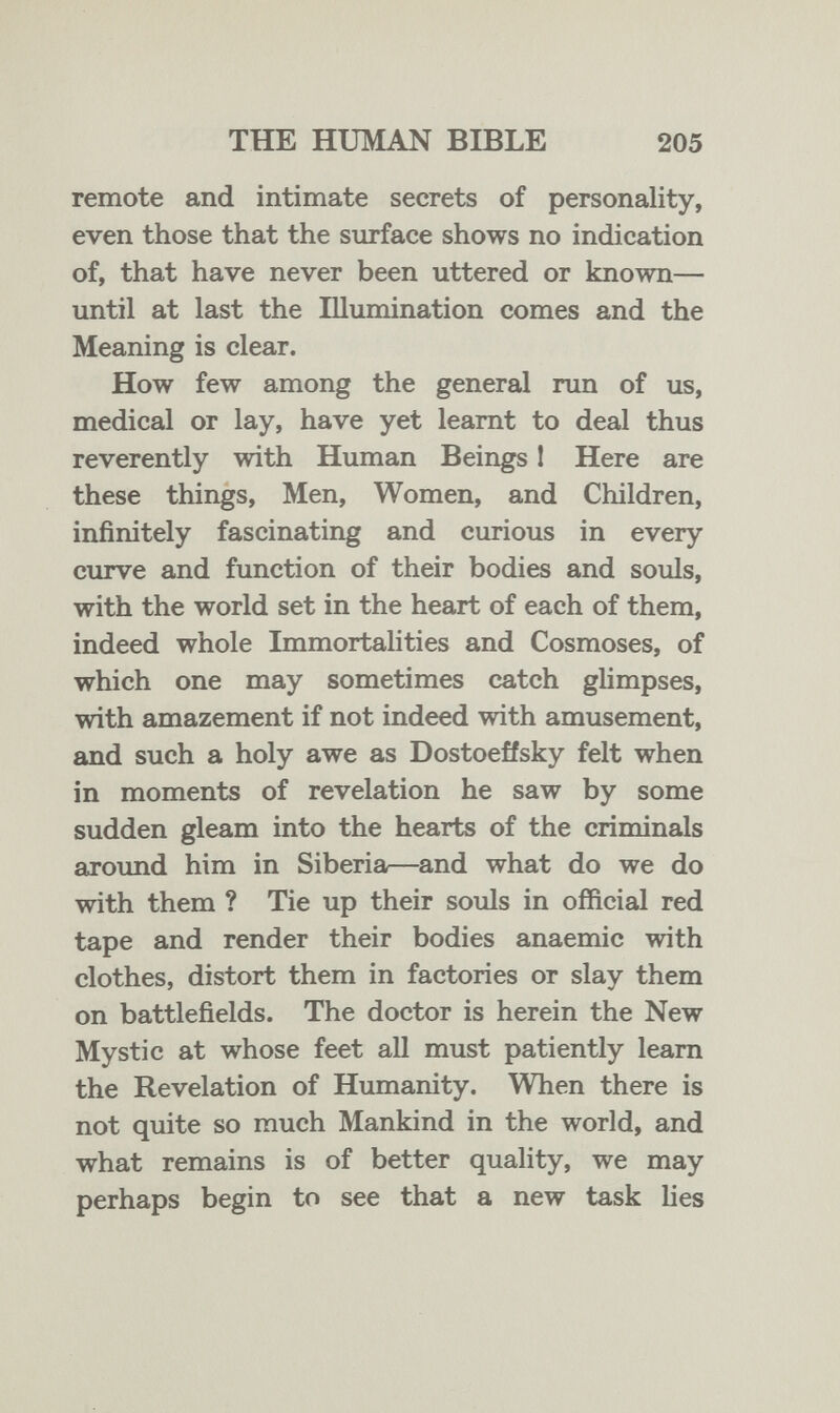 THE HUMAN BIBLE 205 remote and intimate secrets of personality, even those that the surface shows no indication of, that have never been uttered or known— until at last the Illumination comes and the Meaning is clear. How few among the general run of us, medical or lay, have yet leamt to deal thus reverently with Human Beings 1 Here are these things, Men, Women, and Children, infinitely fascinating and curious in every curve and function of their bodies and souls, with the world set in the heart of each of them, indeed whole Immortalities and Cosmoses, of which one may sometimes catch glimpses, with amazement if not indeed with amusement, and such a holy awe as Dostoeffsky felt when in moments of revelation he saw by some sudden gleam into the hearts of the criminals around him in Siberia—^and what do we do with them ? Tie up their souls in official red tape and render their bodies anaemic with clothes, distort them in factories or slay them on battlefields. The doctor is herein the New Mystic at whose feet all must patiently leam the Revelation of Humanity. When there is not quite so much Mankind in the world, and what remains is of better quality, we may perhaps begin to see that a new task lies