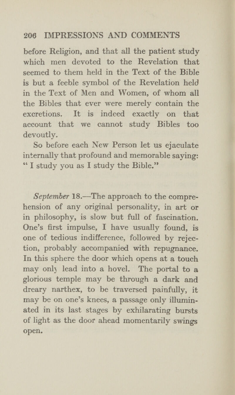 206 IMPRESSIONS AND COMIMENTS before Religion, and that all the patient study which men devoted to the Revelation that seemed to them held in the Text of the Bible is but a feeble symbol of the Revelation held in the Text of Men and Women, of whom all the Bibles that ever were merely contain the excretions. It is indeed exactly on that account that we cannot study Bibles too devoutly. So before each New Person let us ejaculate internally that profound and memorable saying:  I study you as I study the Bible. September 18.—The approach to the compre¬ hension of any original personahty, in art or in philosophy, is slow but full of fascination. One's first impulse, I have usually found, is one of tedious indifference, followed by rejec¬ tion, probably accompanied with repugnance. In this sphere the door which opens at a touch may onl} lead into a hovel. The portal to a glorious temple may be through a dark and dreary narthex, to be traversed painfully, it may be on one's knees, a passage only illumin¬ ated in its last stages by exhilarating bursts of light as the door ahead momentarily swings open.