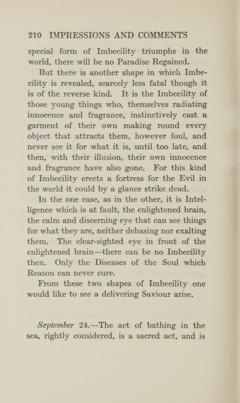 210 BIPRESSIONS AND COMMENTS special form of Imbecility triumphs in the world, there will be no Paradise Regained. But there is another shape in which Imbe- cihty is revealed, scarcely less fatal though it is of the reverse kind. It is the Imbecility of those young things who, themselves radiating innocence and fragrance, instinctively cast a garment of their own making round every object that attracts them, however foul, and never see it for what it is, until too late, and then, with their illusion, their own innocence and fragrance have also gone. For this kind of Imbecihty erects a fortress for the Evil in the world it could by a glance strike dead. In the one case, as in the other, it is Intel¬ ligence which is at fault, the enlightened brain, the calm and discerning eye that can see things for what they are, neither debasing nor exalting them. The clear-sighted eye in front of the enlightened brain—there can be no Imbecility then. Only the Diseases of the Soul which Reason can never cure. From these two shapes of Imbecility one would like to see a delivering Saviour arise. September 24.—The act of bathing in the sea, rightly considered, is a sacred act, and is