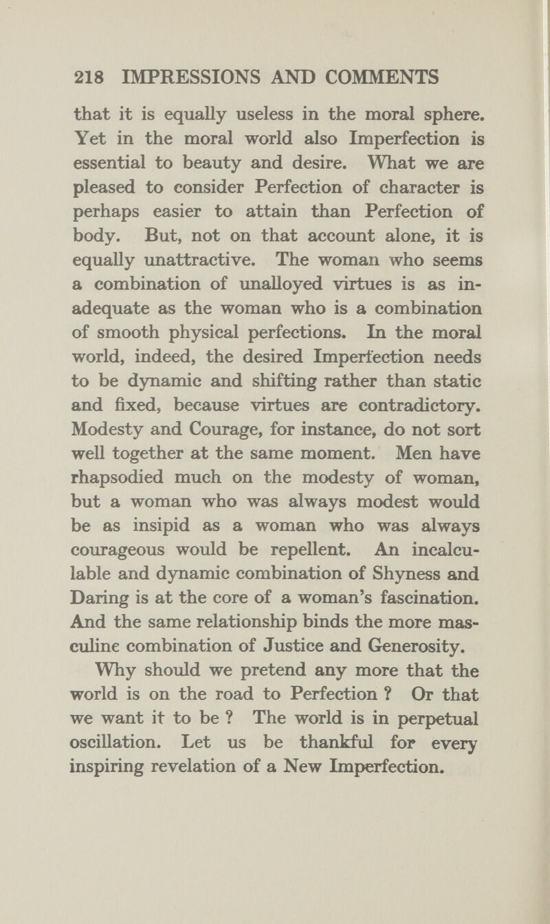 218 IMPRESSIONS AND COMMENTS that it is equally useless in the moral sphere. Yet in the moral world also Imperfection is essential to beauty and desire. What we are pleased to consider Perfection of character is perhaps easier to attain than Perfection of body. But, not on that account alone, it is equally unattractive. The woman who seems a combination of unalloyed virtues is as in¬ adequate as the woman who is a combination of smooth physical perfections. In the moral world, indeed, the desired Imperfection needs to be dynamic and shifting rather than static and fixed, because virtues are contradictory. Modesty and Courage, for instance, do not sort weU together at the same moment. Men have rhapsodied much on the modesty of woman, but a woman who was always modest would be as insipid as a woman who was always courageous would be repellent. An incalcu¬ lable and dynamic combination of Shyness and Daring is at the core of a woman's fascination. And the same relationship binds the more mas¬ culine combination of Justice and Generosity. Why should we pretend any more that the world is on the road to Perfection ? Or that we want it to be ? The world is in j>erpetual oscillation. Let us be thankful for every inspiring revelation of a New Imperfection.