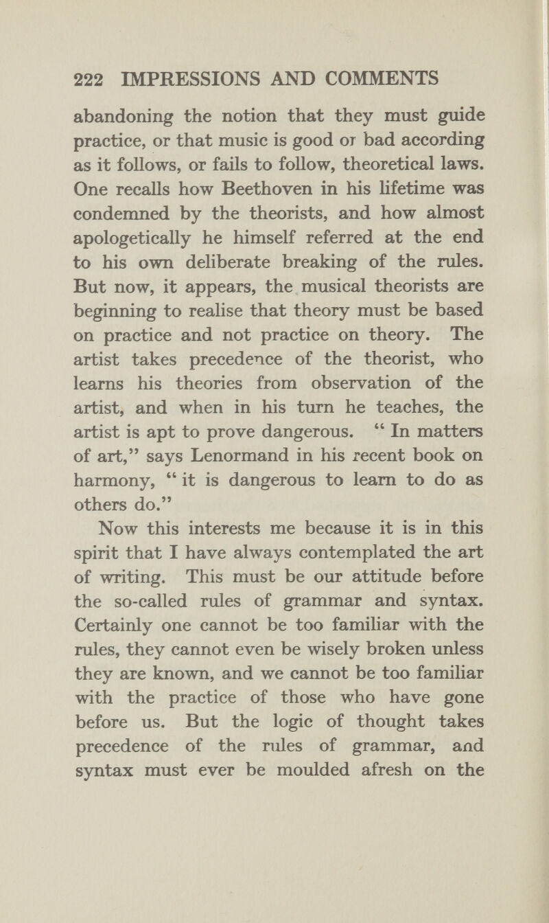 222 IMPRESSIONS AND COMMENTS abandoning the notion that they must guide practice, or that music is good or bad according as it follows, or fails to follow, theoretical laws. One recalls how Beethoven in his lifetime was condenmed by the theorists, and how almost apologetically he himself referred at the end to his own deliberate breaking of the rules. But now, it appears, the musical theorists are beginning to realise that theory must be based on practice and not practice on theory. The artist takes precedence of the theorist, who leams his theories from observation of the artist, and when in his tiu-n he teaches, the artist is apt to prove dangerous.  In matters of art, says Lenormand in his recent book on harmony, it is dangerous to leam to do as others do. Now this interests me because it is in this spirit that I have always contemplated the art of writing. This must be our attitude before the so-called rules of grammar and syntax. Certainly one cannot be too familiar with the rules, they cannot even be wisely broken unless they are known, and we cannot be too familiar with the practice of those who have gone before us. But the logic of thought takes precedence of the rules of grammar, and syntax must ever be moulded afresh on the
