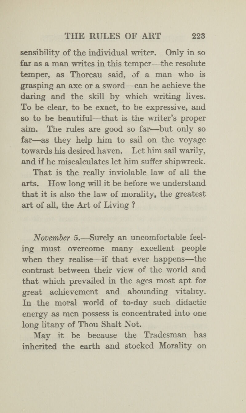 THE RULES OF ART 223 sensibility of the individual writer. Only in so fai as a man writes in this temper—the resolute temper, as Thoreau said, of a man who is grasping an axe or a sword—can he achieve the daring and the skiH by which writing hves. To be clear, to be exact, to be expressive, and so to be beautiful—^that is the writer's proper aim. The rules are good so far—but only so far—as they help him to sail on the voyage towards his desired haven. Let him sail warily, and if he miscalculates let him suffer shipwreck. That is the really inviolable law of all the arts. How long will it be before we understand that it is also the law of morahty, the greatest art of all, the Art of Living ? November 5.—Surely an uncomfortable feel¬ ing must overcome many excellent people when they reahse—^if that ever happens—the contrast between their view of the world and that which prevailed in the ages most apt for great achievement and abounding vitality. In the moral world of to-day such didactic energy as men possess is concentrated into one long litany of Thou Shalt Not. May it be because the Tradesman has inherited the earth and stocked Morality on