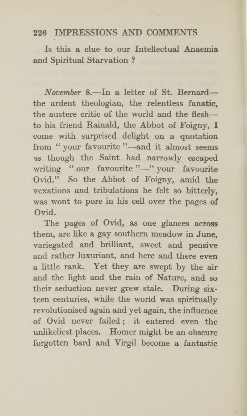 226 IMPRESSIONS AND COMMENTS Is this a clue to our Intellectual Anaemia and Spiritual Starvation ? November 8.—In a letter of St. Bernard— the ardent theologian, the relentless fanatic, the austere critic of the world and the flesh— to his friend Rainald, the Abbot of Foigny, I come with surprised deUght on a quotation from  your favourite —and it almost seems as though the Saint had narrowly escaped writing  our favourite — your favourite Ovid. So the Abbot of Foigny, amid the vexations and tribulations he felt so bitterly, was wont to pore in his cell over the pages of Ovid. The pages of Ovid, as one glances across them, are Hke a gay southern meadow in Jime, variegated and brilliant, sweet and pensive and rather luxuriant, and here and there even a little rank. Yet they are swept by the air and the light and the rain of Nature, and so their seduction never grew stale. During six¬ teen centuries, while the world was spiritually revolutionised again and yet again, the influence of Ovid never failed ; it entered even the unlikeliest places. Homer might be an obscure forgotten bard and Virgil become a fantastic