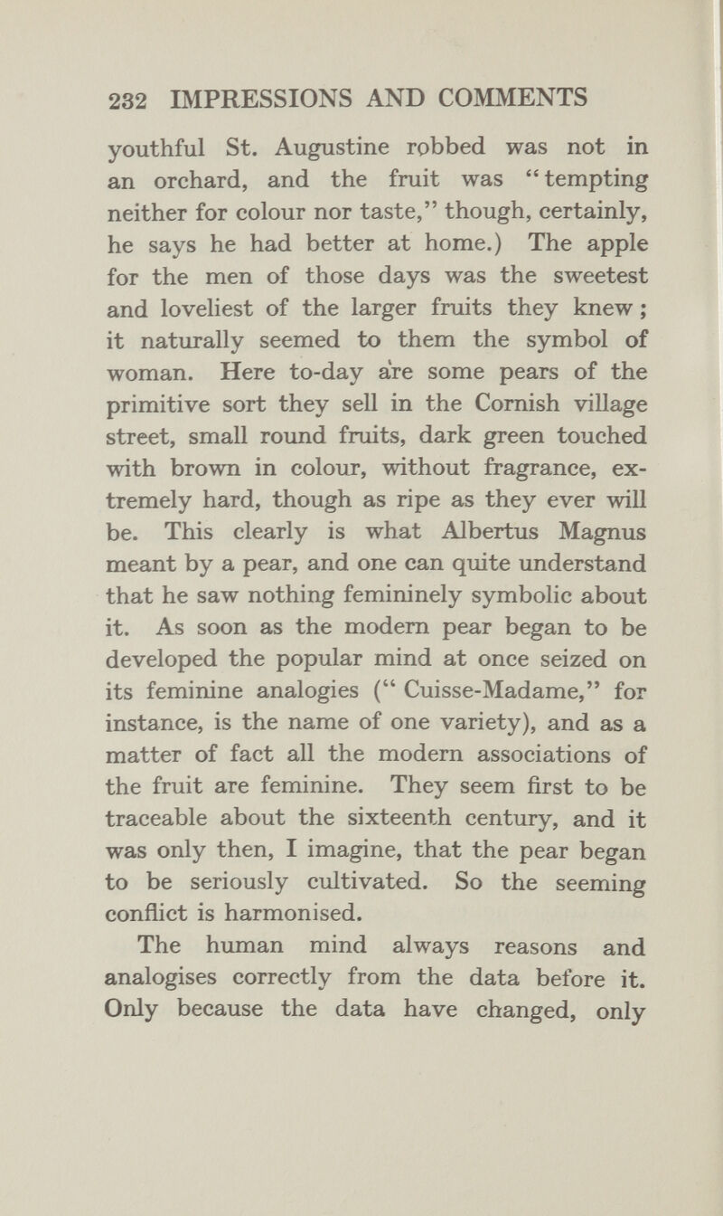 232 IMPRESSIONS AND COMMENTS youthful St. Augustine robbed was not in an orchard, and the fruit was tempting neither for colour nor taste, though, certainly, he says he had better at home.) The apple for the men of those days was the sweetest and loveliest of the larger fruits they knew ; it naturally seemed to them the symbol of woman. Here to-day are some pears of the primitive sort they sell in the Comish village street, small roimd fruits, dark green touched with brown in colour, without fragrance, ex¬ tremely hard, though as ripe as they ever will be. This clearly is what Albertus Magnus meant by a pear, and one can quite understand that he saw nothing femininely symbolic about it. As soon as the modem pear began to be developed the popular mind at once seized on its feminine analogies ( Cuisse-Madame, for instance, is the name of one variety), and as a matter of fact all the modern associations of the fruit are feminine. They seem first to be traceable about the sixteenth century, and it was only then, I imagine, that the pear began to be seriously cultivated. So the seeming conflict is harmonised. The human mind always reasons and analogises correctly from the data before it. Only because the data have changed, only