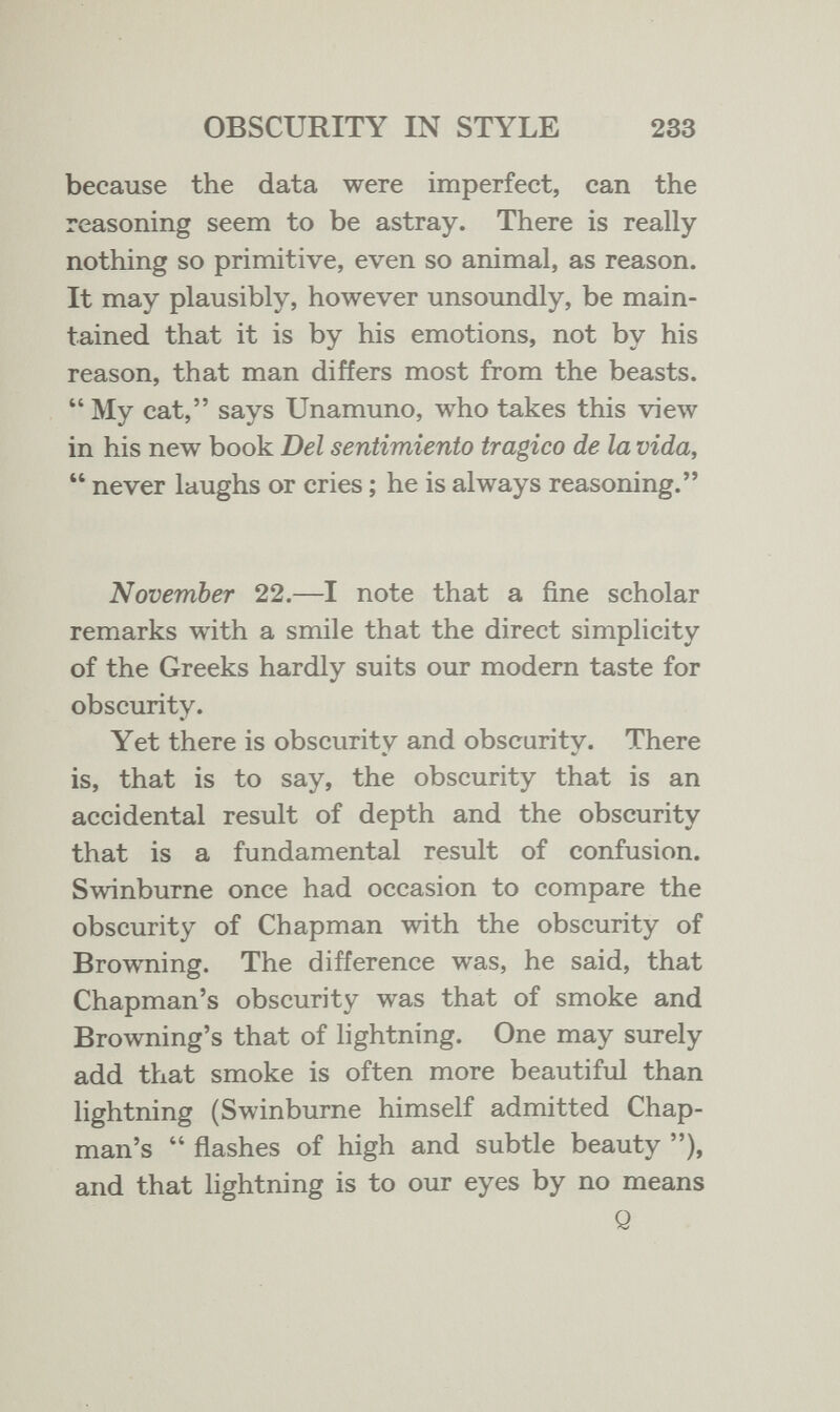 OBSCURITY IN STYLE 233 because the data were imperfect, can the reasoning seem to be astray. There is really nothing so primitive, even so animal, as reason. It may plausibly, however unsoundly, be main¬ tained that it is by his emotions, not by his reason, that man differs most from the beasts.  My cat, says Unamuno, who takes this view in his new book Del sentimiento tragico de la vida,  never laughs or cries ; he is always reasoning. November 22.—I note that a fine scholar remarks with a smile that the direct simplicity of the Greeks hardly suits our modern taste for obscurity. Yet there is obscurity and obscurity. There is, that is to say, the obscurity that is an accidental result of depth and the obscurity that is a fundamental result of confusion. Swinburne once had occasion to compare the obscurity of Chapman with the obscurity of Browning. The difference was, he said, that Chapman's obscurity was that of smoke and Browning's that of lightning. One may surely add that smoke is often more beautiful than lightning (Swinburne himself admitted Chap¬ man's  flashes of high and subtle beauty ), and that lightning is to our eyes by no means Q