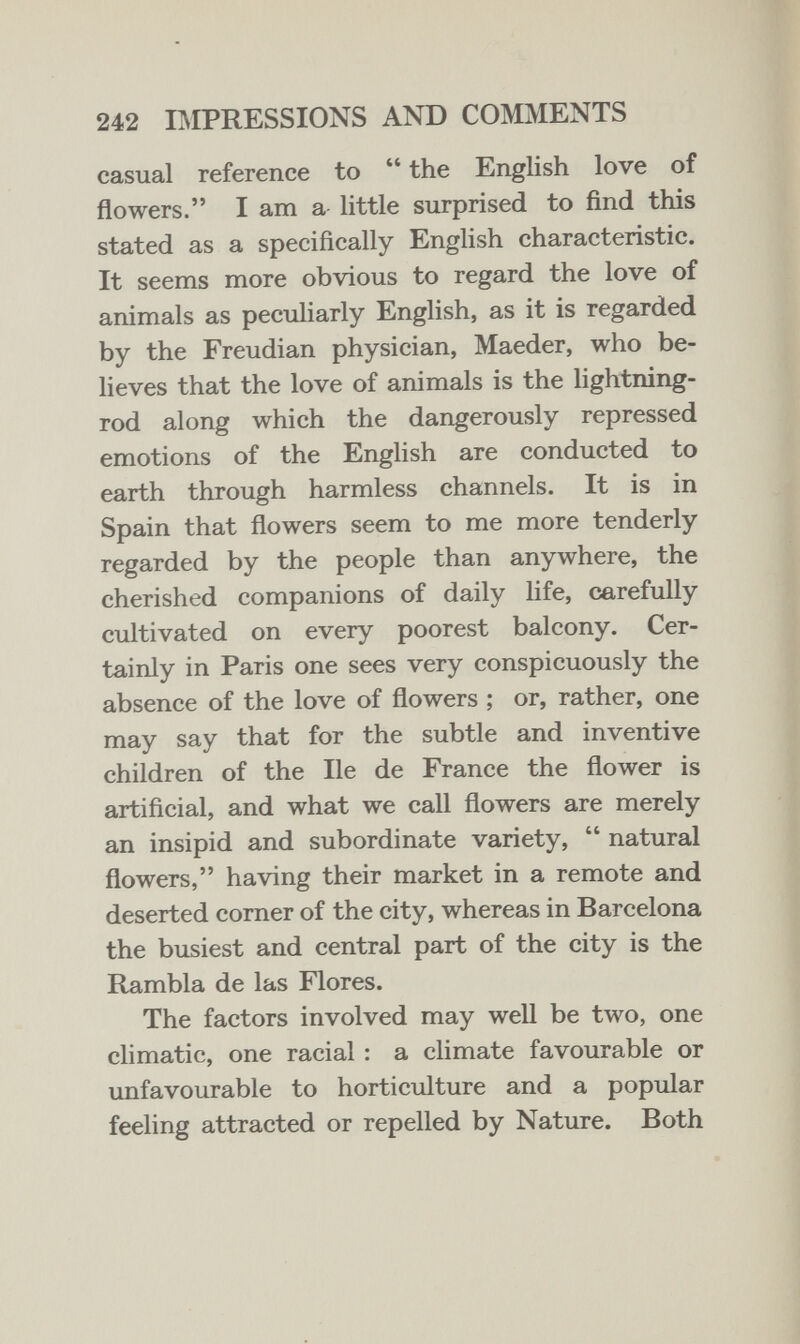 242 IMPRESSIONS AND COMMENTS casual reference to  the English love of flowers. I am a little surprised to find this stated as a specifically English characteristic. It seems more obvious to regard the love of animals as peculiarly English, as it is regarded by the Freudian physician, Maeder, who be¬ lieves that the love of animals is the lightning- rod along which the dangerously repressed emotions of the English are conducted to earth through harmless channels. It is in Spain that flowers seem to me more tenderly regarded by the people than anywhere, the cherished companions of daily life, carefully cultivated on every poorest balcony. Cer¬ tainly in Paris one sees very conspicuously the absence of the love of flowers ; or, rather, one may say that for the subtle and inventive children of the He de France the flower is artificial, and what we call flowers are merely an insipid and subordinate variety,  natural flowers, having their market in a remote and deserted corner of the city, whereas in Barcelona the busiest and central part of the city is the Rambla de las Flores. The factors involved may well be two, one climatic, one racial : a climate favourable or unfavourable to horticulture and a popular feeling attracted or repelled by Nature. Both