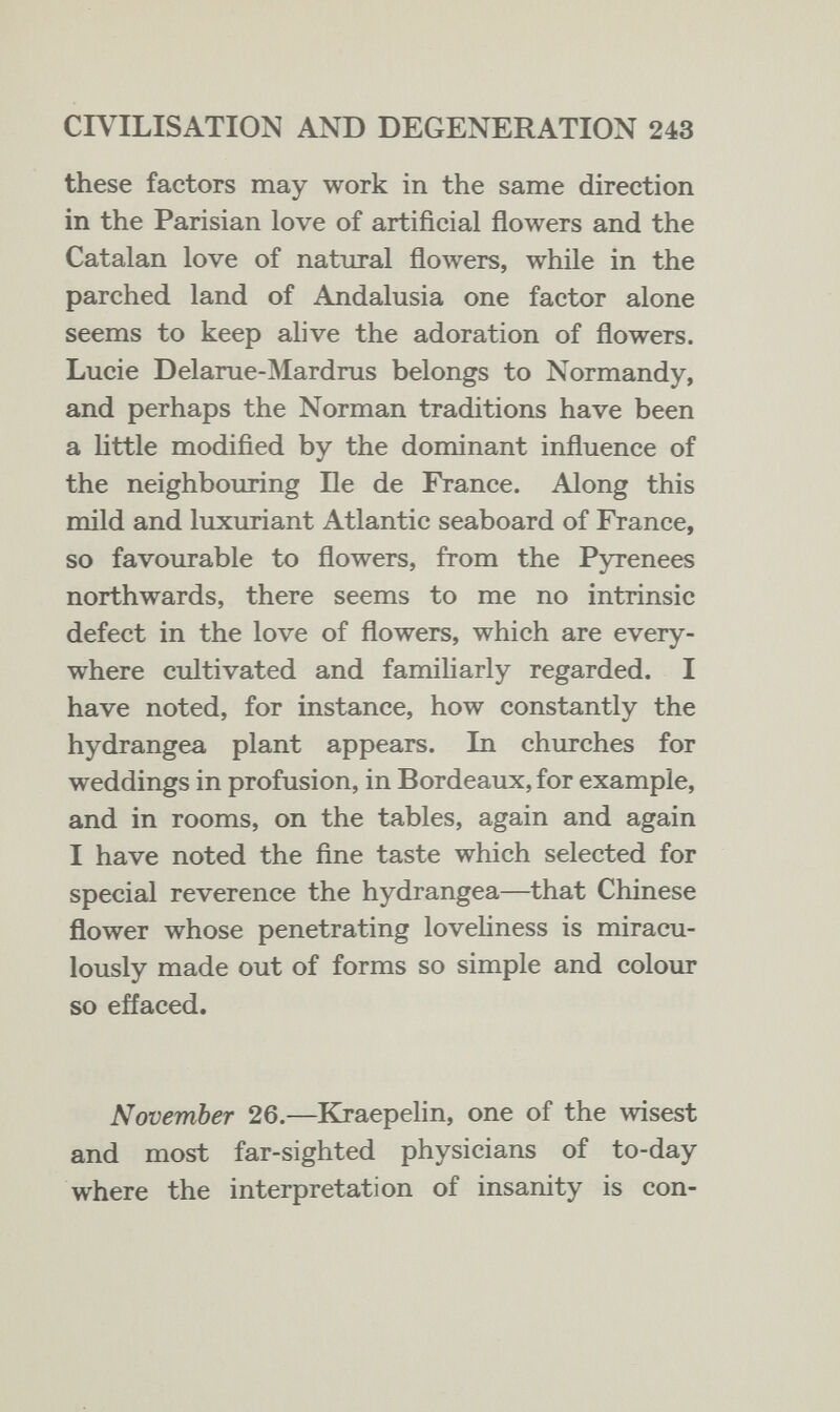 CIVILISATION AND DEGENERATION 243 these factors may work in the same direction in the Parisian love of artificial flowers and the Catalan love of natural flowers, while in the parched land of Andalusia one factor alone seems to keep alive the adoration of flowers. Lucie Delarue-Mardrus belongs to Normandy, and perhaps the Norman traditions have been a nttle modified by the dominant influence of the neighbouring Бе de France. Along this mild and luxuriant Atlantic seaboard of France, so favourable to flowers, from the Pyrenees northwards, there seems to me no intrinsic defect in the love of flowers, which are every¬ where cultivated and familiarly regarded. I have noted, for instance, how constantly the hydrangea plant appears. In churches for weddings in profusion, in Bordeaux, for example, and in rooms, on the tables, again and again I have noted the fine taste which selected for special reverence the hydrangea—that Chinese flower whose penetrating lovehness is miracu¬ lously made out of forms so simple and colour so effaced. November 26.—Kraepelin, one of the wisest and most far-sighted physicians of to-day where the interpretation of insanity is con-