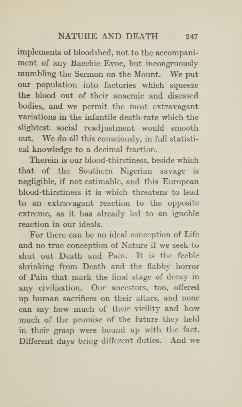 NATURE AND DEATH 247 implements of bloodshed, not to the accompani¬ ment of any Bacchic Evoe, but incongruously mumbling the Sermon on the Mount. We put our population into factories which squeeze the blood out of their anaemic and diseased bodies, and we permit the most extravagant variations in the infantile death-rate which the shghtest social readjustment would smooth out. We do all this consciously, in full statisti¬ cal knowledge to a decimal fraction. Therein is our blood-thirstiness, beside which that of the Southern Nigerian savage is negligible, if not estimable, and this European blood-thirstiness it is which threatens to lead to an extravagant reaction to the opposite extreme, as it has already led to an ignoble reaction in our ideals. For there can be no ideal conception of Life and no true conception of Nature if we seek to shut out Death and Pain. It is the feeble shrinking from Death and the flabby horror of Pain that mark the final stage of decay in any civilisation. Our ancestors, too, offered up human sacrifices on their altars, and none can say how much of their virility and how much of the promise of the future they held in their grasp were bound up with the fact. Different days bring different duties. And we