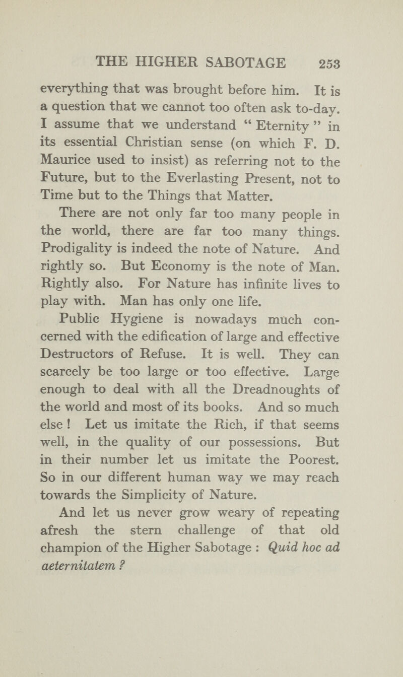THE HIGHER SABOTAGE 253 everything that was brought before him. It is a question that we cannot too often ask to-day. I assume that we understand  Eternity  in its essential Christian sense (on which F. D. Maurice used to insist) as referring not to the Future, but to the Everlasting Present, not to Time but to the Things that Matter. There are not only far too many people in the world, there are far too many things. Prodigality is indeed the note of Nature. And rightly so. But Economy is the note of Man. Rightly also. For Nature has infinite lives to play with. Man has only one life. Public Hygiene is nowadays much con¬ cerned with the edification of large and effective Destructors of Refuse. It is well. They can scarcely be too large or too effective. Large enough to deal with all the Dreadnoughts of the world and most of its books. And so much else ! Let us imitate the Rich, if that seems well, in the quality of our possessions. But in their number let us imitate the Poorest. So in our different human way we may reach towards the Simplicity of Nature. And let us never grow weary of repeating afresh the stern challenge of that old champion of the Higher Sabotage ; Quid hoc ad aeternitatem ?