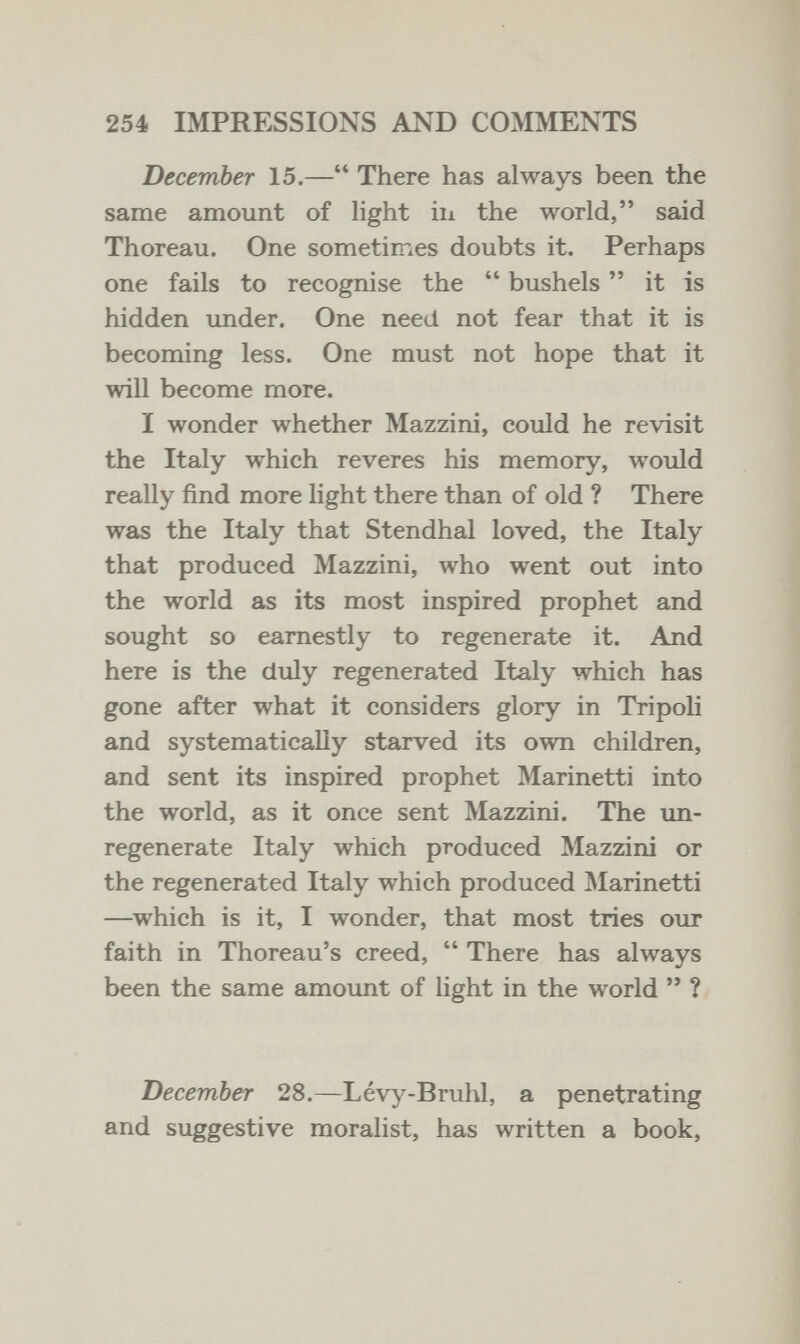 254 IMPRESSIONS AND COMMENTS December 15.— There has always been the same amount of light in the world, said Thoreau. One sometimes doubts it. Perhaps one fails to recognise the  bushels  it is hidden under. One need not fear that it is becoming less. One must not hope that it will become more. I wonder whether Mazzini, could he revisit the Italy which reveres his memory, would really find more light there than of old ? There was the Italy that Stendhal loved, the Italy that produced Mazzini, who went out into the world as its most inspired prophet and sought so earnestly to regenerate it. And here is the duly regenerated Italy which has gone after what it considers glory in Tripoli and systematically starved its own children, and sent its inspired prophet Marinetti into the world, as it once sent Mazzini. The un- regenerate Italy which produced Mazzini or the regenerated Italy which produced IMarinetti —^which is it, I wonder, that most tries our faith in Thoreau's creed,  There has always been the same amount of light in the world  ? December 28.—Lévy-Bruhl, a penetrating and suggestive moralist, has written a book.