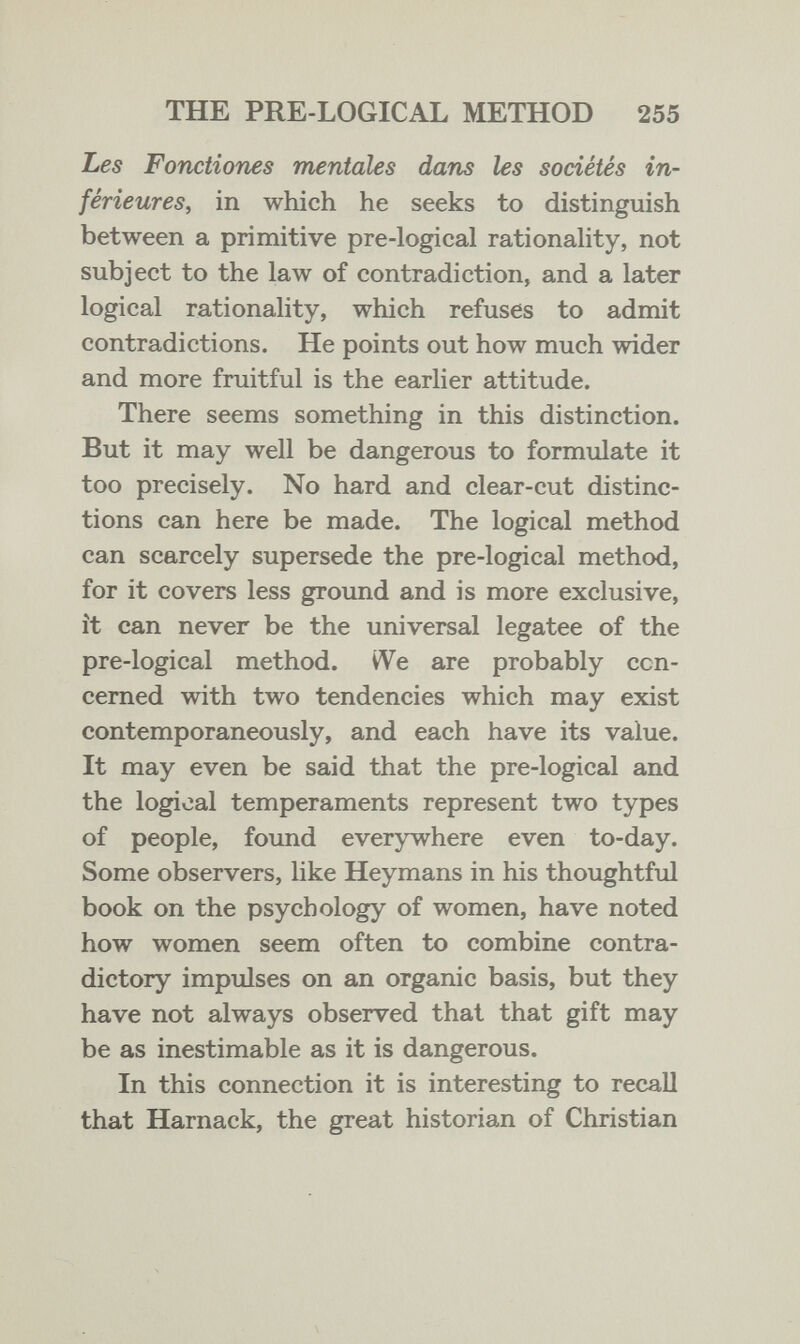 THE PRE-LOGICAL METHOD 255 Les Fonctiones mentales dans les sociétés in¬ férieures, in which he seeks to distinguish between a primitive pre-logical rationahty, not subject to the law of contradiction, and a later logical rationality, which refuses to admit contradictions. He points out how much wider and more fruitful is the earlier attitude. There seems something in this distinction. But it may well be dangerous to formulate it too precisely. No hard and clear-cut distinc¬ tions can here be made. The logical method can scarcely supersede the pre-logical method, for it covers less ground and is more exclusive, it can never be the universal legatee of the pre-logical method. VVe are probably con¬ cerned with two tendencies which may exist contemporaneously, and each have its value. It may even be said that the pre-logical and the logical temperaments represent two types of people, found everywhere even to-day. Some observers, like Heymans in his thoughtful book on the psychology of women, have noted how women seem often to combine contra¬ dictory impulses on an organic basis, but they have not always observed that that gift may be as inestimable as it is dangerous. In this connection it is interesting to recall that Harnack, the great historian of Christian