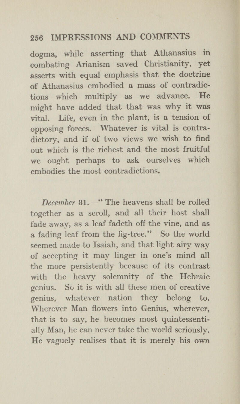 256 IMPRESSIONS AND COMMENTS dogma, while asserting that Athanasius in combating Arianism saved Christianity, yet asserts with equal emphasis that the doctrine of Athanasius embodied a mass of contradic¬ tions which multiply as we advance. He might have added that that was why it was vital. Life, even in the plant, is a tension of opposing forces. Whatever is vital is contra¬ dictory, and if of two views we wish to find out which is the richest and the most fruitful we ought perhaps to ask ourselves which embodies the most contradictions. December 31.— The heavens shall be rolled together as a scroll, and all their host shall fade away, as a leaf fadeth off the vine, and as a fading leaf from the fig-tree. So the world seemed made to Isaiah, and that light airy way of accepting it may linger in one's mind all the more persistently because of its contrast with the heavy solemnity of the Hebraic genius. So it is with all these men of creative genius, whatever nation they belong to. Wherever Man flowers into Genius, wherever, that is to say, he becomes most quintessenti- ally Man, he can never take the world seriously. He vaguely realises that it is merely his own