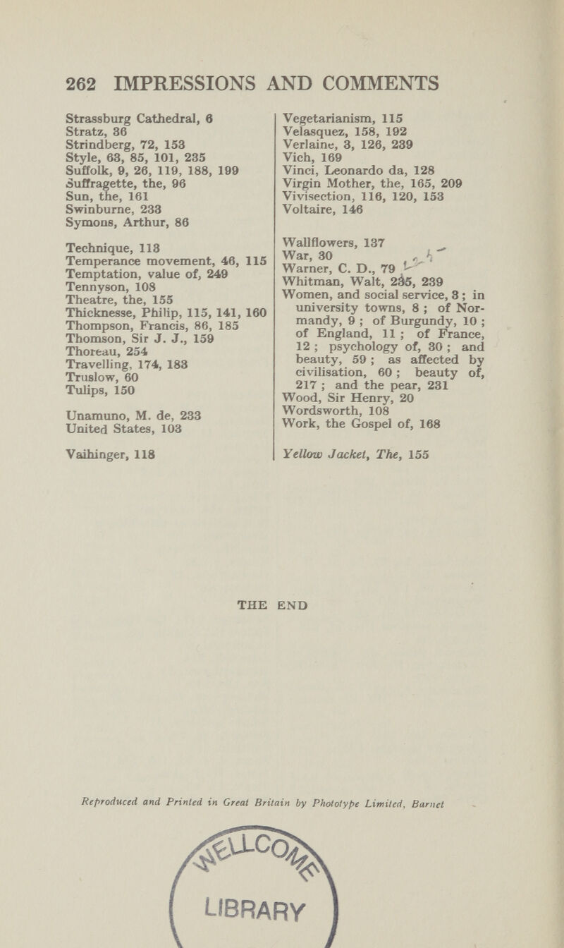 262 IMPRESSIONS AND COMMENTS Strassburg Cathedral, в Stratz, 36 Strindberg, 72, 153 Style, 63, 85, 101, 285 Suffolk, 9, 26, 119, 188, 199 Suffragette, the, 96 Sun, the, 161 Swinburne, 233 Symons, Arthur, 86 Technique, 118 Temperance movement, 46, 115 Temptation, value of, 249 Tennyson, 108 Theatre, the, 155 Thicknesse, Philip, 115, 141, 160 Thompson, Francis, 86, 185 Thomson, Sir J. J., 159 Thoreau, 254 Travelling, 174, 183 Truslow, 60 Tulips, 150 Unamuno, M. de, 233 United States, 103 Vaihinger, 118 Vegetarianism, 115 Velasquez, 158, 192 Verlaine, 3, 126, 239 Vieh, 169 Vinci, Leonardo da, 128 Virgin Mother, the, 165, 209 Vivisection, 116, 120, 153 Voltaire, 146 Wallflowers, 137 War, 30 Warner, C. D., 79 ^ ' Whitman, Walt, 2à5, 239 Women, and social service, 8 ; in university towns, 8 ; of Nor¬ mandy, 9 ,* of Burgundy, 10 ; of England, 11 ; of France, 12 ; psychology of, 30 ; and beauty, 59 ; as affected by civilisation, 60 ; beauty of, 217 ; and the pear, 231 Wood, Sir Henry, 20 Wordsworth, 108 Work, the Gospel of, 168 Yellow Jacket, The, 155 THE END Reproduced and Printed in Great Britain by Phototype Limited, Barnet library