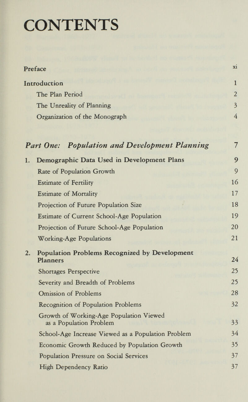 CONTENTS Preface ^ Introduction 1 The Plan Period 2 The Unreality of Planning 3 Organization of the Monograph 4 Part One: Population and Development Planning 1 1, Demographic Data Used in Development Plans 9 Rate of Population Growth 9 Estimate of Fertility 16 Estimate of Mortality 17 Projection of Future Population Size 18 Estimate of Current School-Age Population 19 Projection of Future School-Age Population 20 Working-Age Populations 21 2. Population Problems Recognized by Development Planners 24 Shortages Perspective 25 Severity and Breadth of Problems 25 Omission of Problems 28 Recognition of Population Problems 32 Growth of Working-Age Population Viewed as a Population Problem 33 School-Age Increase Viewed as a Population Problem 34 Economic Growth Reduced by Population Growth 35 Population Pressure on Social Services 37 High Dependency Ratio 37