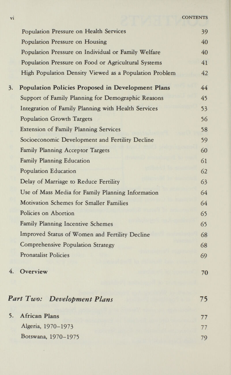 vi CONTENTS Population Pressure on Health Services 39 Population Pressure on Housing 40 Population Pressure on Individual or Family Welfare 40 Population Pressure on Food or Agricultural Systems 41 High Population Density Viewed as a Population Problem 42 3. Population Policies Proposed in Development Plans 44 Support of Family Planning for Demographic Reasons 45 Integration of Family Planning with Health Services 53 Population Growth Targets 56 Extension of Family Planning Services 58 Socioeconomic Development and Fertility Decline 59 Family Planning Acceptor Targets 60 Family Planning Education 61 Population Education 62 Delay of Marriage to Reduce Fertility 63 Use of Mass Media for Family Planning Information 64 Motivation Schemes for Smaller Families 64 Policies on Abortion 65 Family Planning Incentive Schemes 65 Improved Status of Women and Fertility Decline 68 Comprehensive Population Strategy 68 Pronatalist Policies 69 4. Overview 70 Part Two: Development Flans 75 5. African Plans 77 Algeria, 1970-1973 77 Botswana, 1970-1975 79