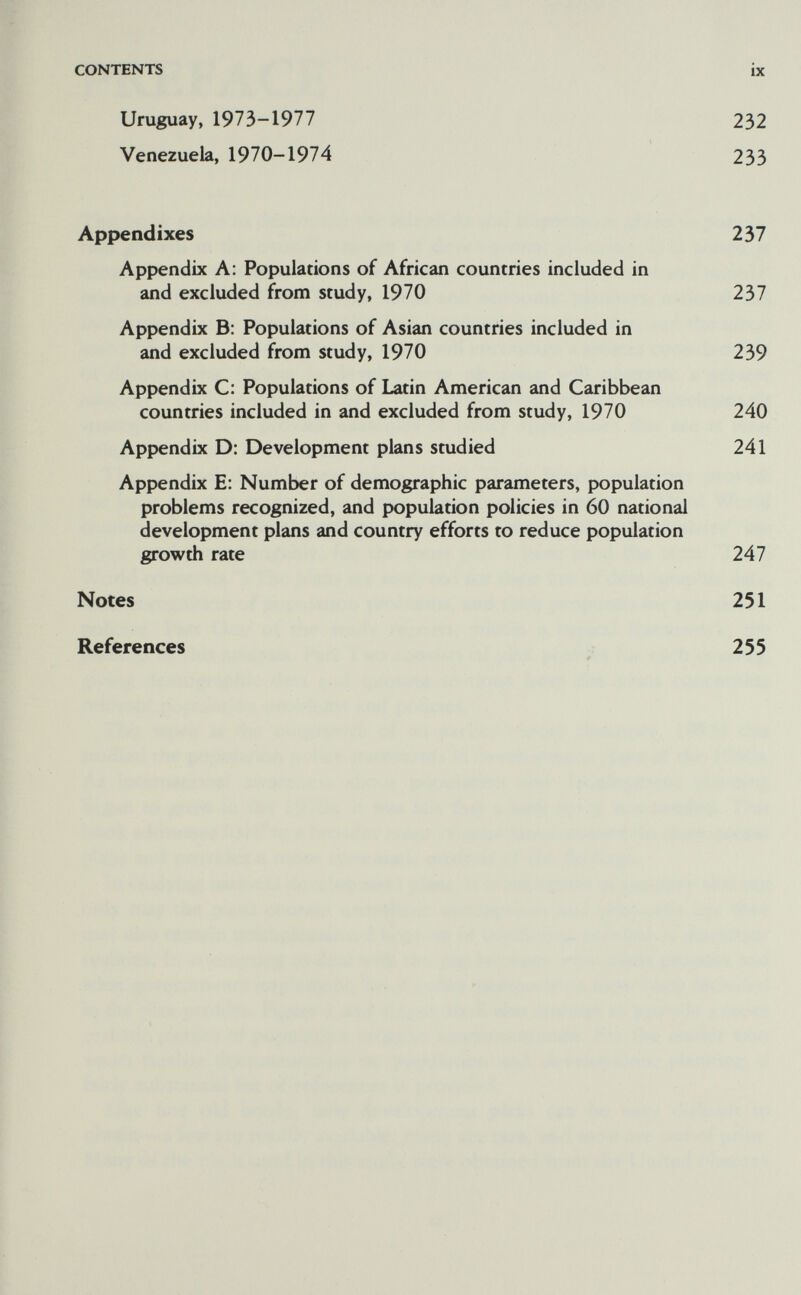 CONTENTS ix Uruguay, 1973-1977 232 Venezuela, 1970-1974 233 Appendixes 237 Appendix A: Populations of African countries included in and excluded from study, 1970 237 Appendix B: Populations of Asian countries included in and excluded from study, 1970 239 Appendix C: Populations of Latin American and Caribbean countries included in and excluded from study, 1970 240 Appendix D: Development plans studied 241 Appendix E: Number of demographic parameters, population problems recognized, and population policies in 60 national development plans and country efforts to reduce population growth rate 247 Notes 251 References 255 *