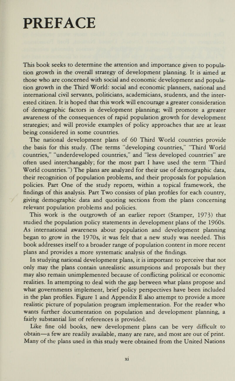 PREFACE This book seeks to determine the attention and importance given to popula¬ tion growth in the overall strategy of development planning. It is aimed at those who are concerned with social and economic development and popula¬ tion growth in the Third World: social and economic planners, national and international civil servants, politicians, academicians, students, and the inter¬ ested citizen. It is hoped that this work will encourage a greater consideration of demographic factors in development planning; will promote a greater awareness of the consequences of rapid population growth for development strategies; and will provide examples of policy approaches that are at least being considered in some countries. The national development plans of 60 Third World countries provide the basis for this study. (The terms developing countries, Third World countries, underdeveloped countries, and less developed countries are often used interchangably; for the most part I have used the term Third World countries.) The plans are analyzed for their use of demographic data, their recognition of population problems, and their proposals for population policies. Part One of the study reports, within a topical framework, the findings of this analysis. Part Two consists of plan profiles for each country, giving demographic data and quoting sections from the plans concerning relevant population problems and policies. This work is the outgrowth of an earlier report (Stamper, 1973) that studied the population policy statements in development plans of the 1960s. As international awareness about population and development planning began to grow in the 1970s, it was felt that a new study was needed. This book addresses itself to a broader range of population content in more recent plans and provides a more systematic analysis of the findings. In studying national development plans, it is important to perceive that not only may the plans contain unrealistic assumptions and proposals but they may also remain unimplemented because of conflicting political or economic realities. In attempting to deal with the gap between what plans propose and what governments implement, brief policy perspectives have been included in the plan profiles. Figure 1 and Appendix E also attempt to provide a more realistic picture of population program implementation. For the reader who wants further documentation on population and development planning, a fairly substantial list of references is provided. Like fine old books, new development plans can be very difficult to obtain—a few are readily available, many are rare, and most are out of print. Many of the plans used in this study were obtained from the United Nations xi