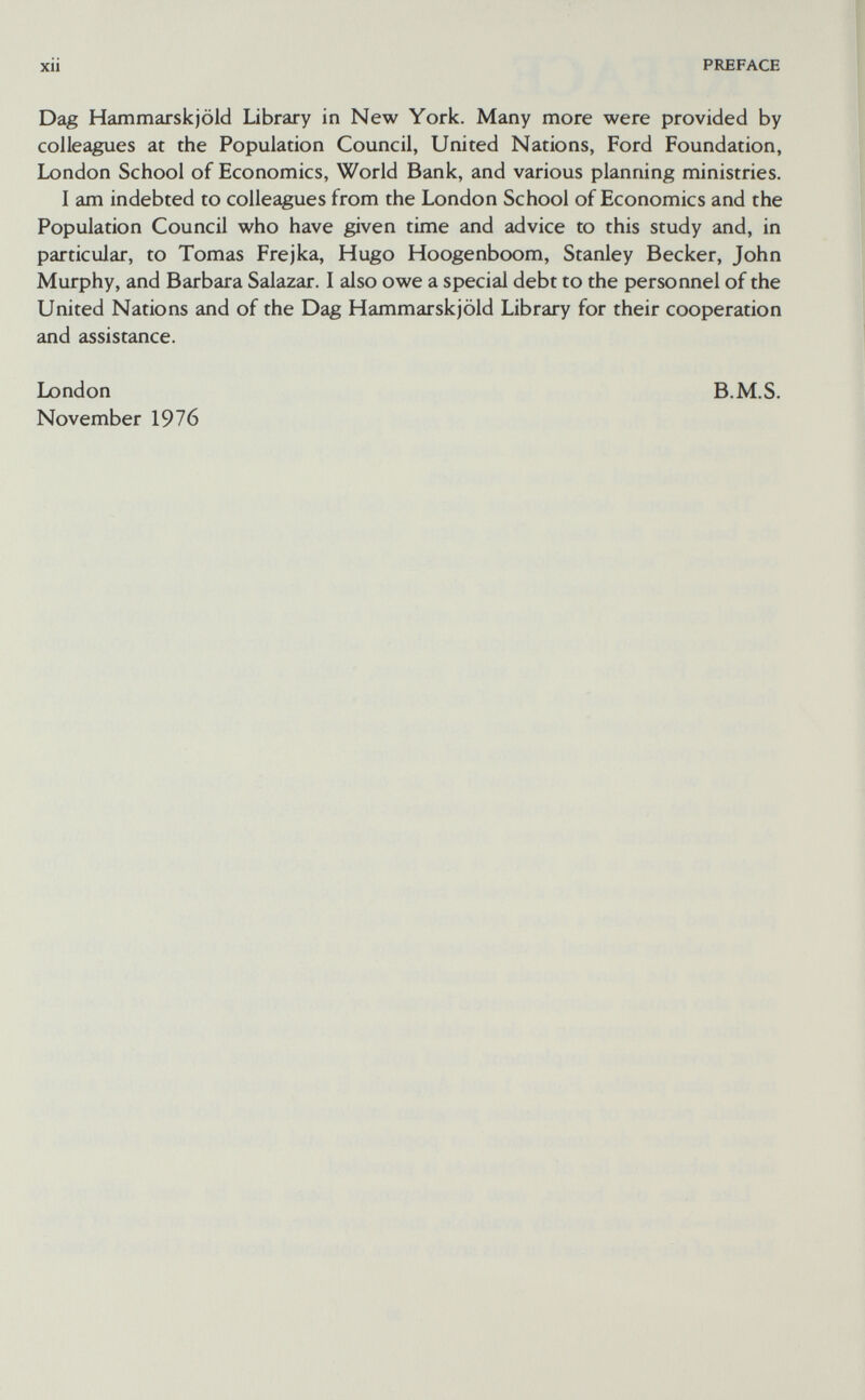 XII PREFACE Dag Hammarskjöld Library in New York. Many more were provided by colleagues at the Population Council, United Nations, Ford Foundation, London School of Economics, World Bank, and various planning ministries. I am indebted to colleagues from the London School of Economics and the Population Council who have given time and advice to this study and, in particular, to Tomas Frejka, Hugo Hoogenboom, Stanley Becker, John Murphy, and Barbara Salazar. I also owe a special debt to the personnel of the United Nations and of the Dag Hammarskjöld Library for their cooperation and assistance. London November 1976 B.M.S.