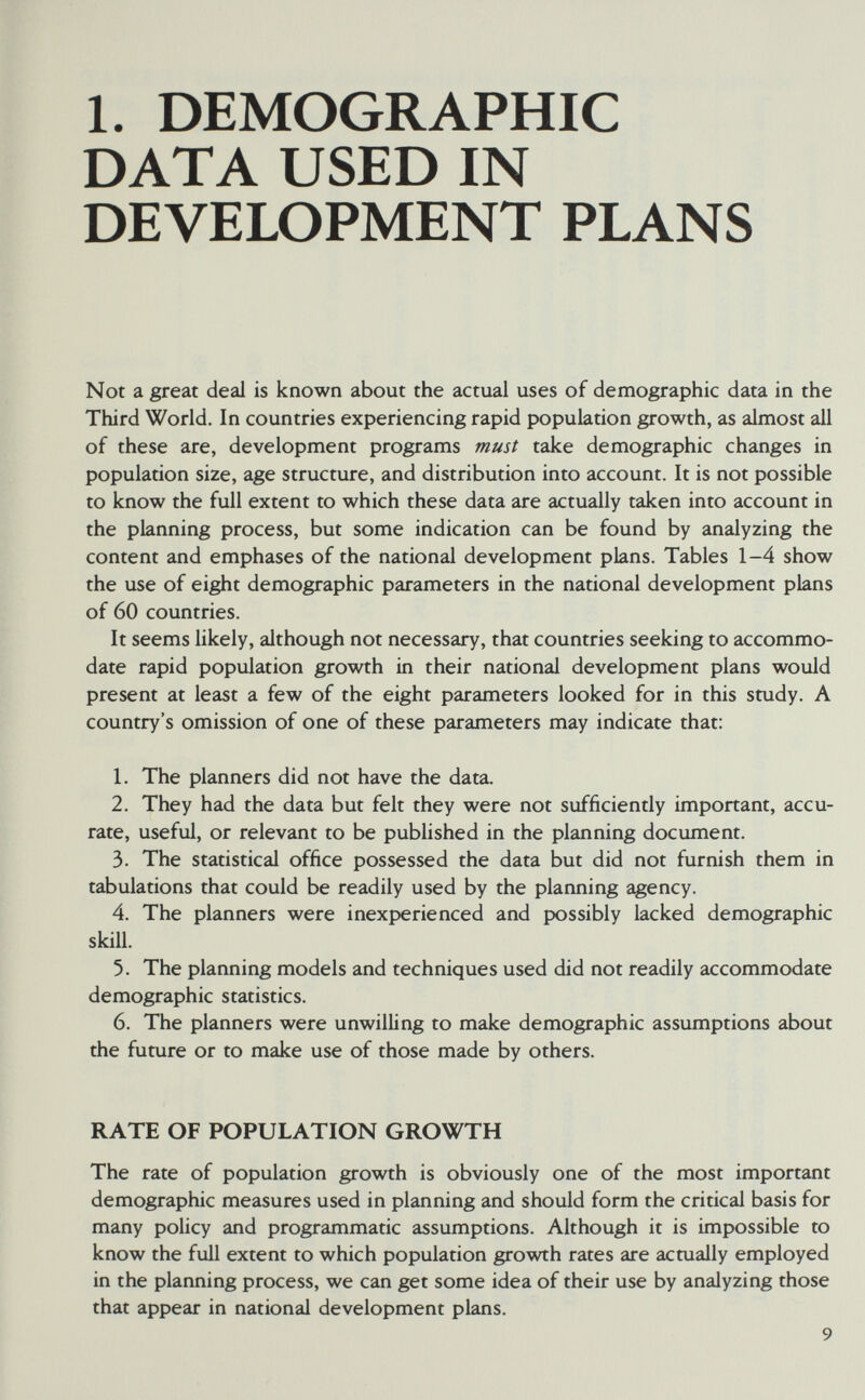 1. DEMOGRAPHIC DATA USED IN ОЕУЕЮРМЕОТ PLANS Not а great deal is known about the actual uses of demographic data in the Third World. In countries experiencing rapid population growth, as almost all of these are, development programs must take demographic changes in population size, age structure, and distribution into account. It is not possible to know the full extent to which these data are actually taken into account in the planning process, but some indication can be found by analyzing the content and emphases of the national development plans. Tables 1-4 show the use of eight demographic parameters in the national development plans of 60 countries. It seems likely, although not necessary, that countries seeking to accommo¬ date rapid population growth in their national development plans would present at least a few of the eight parameters looked for in this study, A country's omission of one of these parameters may indicate that: 1. The planners did not have the data. 2. They had the data but felt they were not sufficiently important, accu¬ rate, useful, or relevant to be published in the planning document. 3. The statistical office possessed the data but did not furnish them in tabulations that could be readily used by the planning agency. 4. The planners were inexperienced and possibly lacked demographic skill. 5. The planning models and techniques used did not readily accommodate demographic statistics. 6. The planners were unwilling to make demographic assumptions about the future or to make use of those made by others. RATE OF POPULATION GROWTH The rate of population growth is obviously one of the most important demographic measures used in planning and should form the critical basis for many policy and programmatic assumptions. Although it is impossible to know the full extent to which population growth rates are actually employed in the planning process, we can get some idea of their use by analyzing those that appear in national development plans. 9