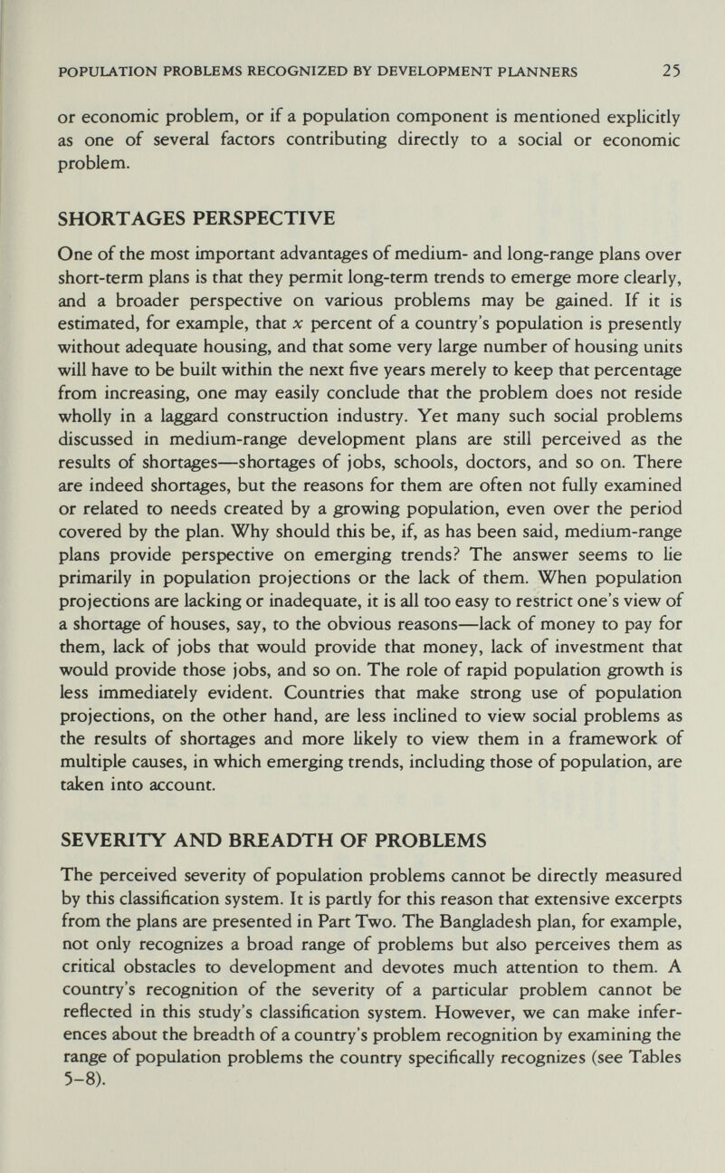 POPULATION PROBLEMS RECOGNIZED BY DEVELOPMENT PLANNERS 25 or economic problem, or if a population component is mentioned explicitly as one of several factors contributing directly to a social or economic problem. SHORTAGES PERSPECTIVE One of the most important advantages of medium- and long-range plans over short-term plans is that they permit long-term trends to emerge more clearly, and a broader perspective on various problems may be gained. If it is estimated, for example, that x percent of a country's population is presently without adequate housing, and that some very large number of housing units will have to be built within the next five years merely to keep that percentage from increasing, one may easily conclude that the problem does not reside wholly in a laggard construction industry. Yet many such social problems discussed in medium-range development plans are still perceived as the results of shortages—shortages of jobs, schools, doctors, and so on. There are indeed shortages, but the reasons for them are often not fully examined or related to needs created by a growing population, even over the period covered by the plan. Why should this be, if, as has been said, medium-range plans provide perspective on emerging trends? The answer seems to lie primarily in population projections or the lack of them. When population projections are lacking or inadequate, it is all too easy to restrict one's view of a shortage of houses, say, to the obvious reasons—lack of money to pay for them, lack of jobs that would provide that money, lack of investment that would provide those jobs, and so on. The role of rapid population growth is less immediately evident. Countries that make strong use of population projections, on the other hand, are less inclined to view social problems as the results of shortages and more likely to view them in a framework of multiple causes, in which emerging trends, including those of population, are taken into account. SEVERITY AND BREADTH OF PROBLEMS The perceived severity of population problems cannot be directly measured by this classification system. It is partly for this reason that extensive excerpts from the plans are presented in Part Two. The Bangladesh plan, for example, not only recognizes a broad range of problems but also perceives them as critical obstacles to development and devotes much attention to them. A country's recognition of the severity of a particular problem cannot be reflected in this study's classification system. However, we can make infer¬ ences about the breadth of a country's problem recognition by examining the range of population problems the country specifically recognizes (see Tables 5-8).