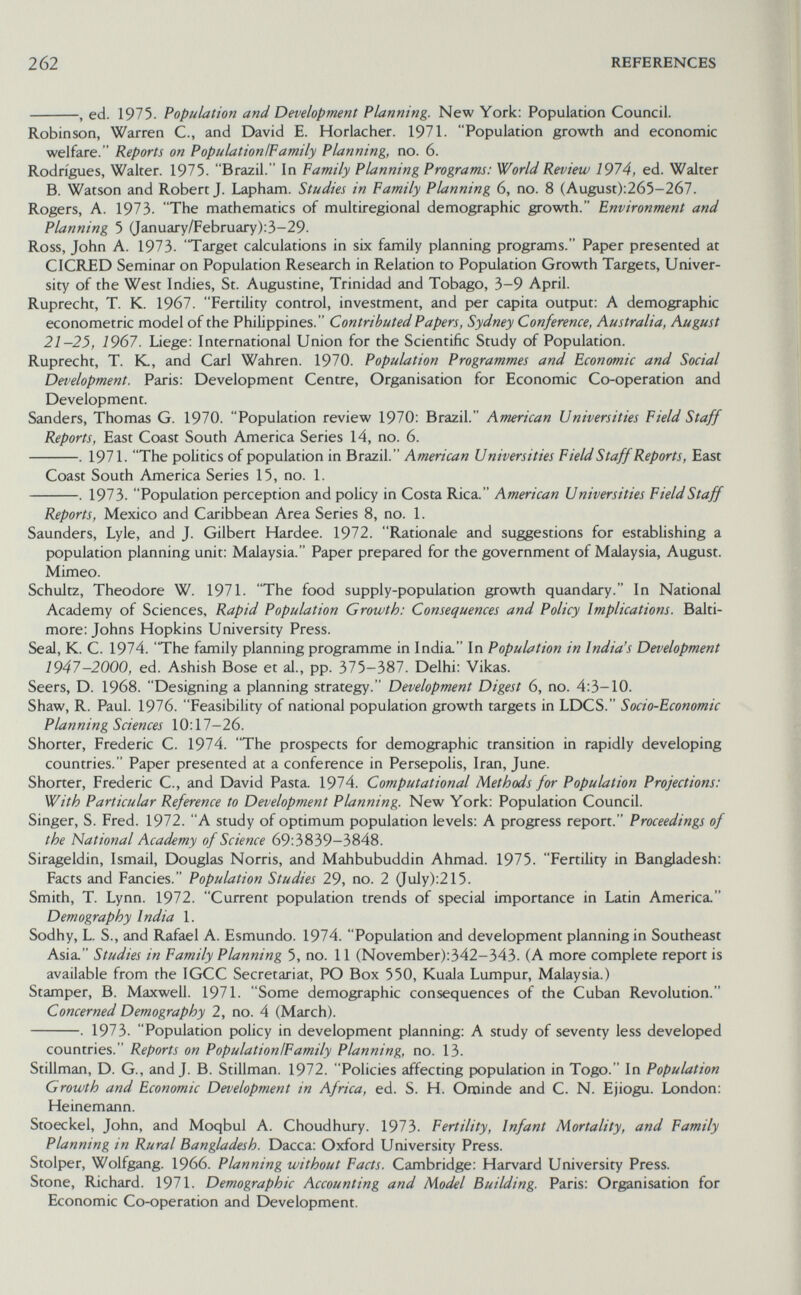 262 REFERENCES , ed. 1975. Population and Development Planning. New York; Population Council. Robinson, Warren C., and David E. Horlacher. 1971. Population growth and economic welfare. Reports on PopulationlFamily Planning, no. 6. Rodrigues, Walter. 1975. Brazil. In Family Planning Programs: World Review 1974, ed. Walter B. Watson and Robert J. Lapham. Studies in Family Planning 6, no. 8 (August):265-267. Rogers, A. 1973. The mathematics of multiregional demographic growth. Environment and Planning 5 (January/February);3-29. Ross, John A. 1973. Target calculations in six family planning programs. Paper presented at CICRED Seminar on Population Research in Relation to Population Growth Targets, Univer¬ sity of the West Indies, St. Augustine, Trinidad and Tobago, 3-9 April. Ruprecht, T. К. 1967. Fertility control, investment, and per capita output; A demographic econometric model of the Philippines. Contributed Papers, Sydney Conference, Australia, August 21-25, 1967. Liege: International Union for the Scientific Study of Population. Ruprecht, T. К., and Carl Wahren. 1970. Population Programmes and Economic and Social Development. Paris: Development Centre, Organisation for Economic Co-operation and Development. Sanders, Thomas G. 1970. Population review 1970: Brazil. American Universities Field Staff Reports, East Coast South America Series 14, no. 6. . 1971. The politics of population in Brazil. American Universities Field Staff Reports, East Coast South America Series 15, no. 1. . 1973- Population perception and policy in Costa Rica. American Universities FieldStaff Reports, Mexico and Caribbean Area Series 8, no. 1. Saunders, Lyle, and J. Gilbert Hardee. 1972. Rationale and suggestions for establishing a population planning unit: Malaysia. Paper prepared for the government of Malaysia, August. Mimeo. Schultz, Theodore W. 1971. The food supply-population growth quandary. In National Academy of Sciences, Rapid Population Growth: Consequences and Policy Implications. Balti¬ more: Johns Hopkins University Press. Seal, K. C. 1974. 'The family planning programme in India. In Population in India's Development 1947-2000, ed. Ashish Bose et al., pp. 375-387. Delhi: Vikas. Seers, D. 1968. Designing a planning strategy. Development Digest 6, no. 4:3-10. Shaw, R. Paul. 1976. Feasibility of national population growth targets in LDCS. Socio-Economic Planning Sciences 10:17-26. Shorter, Frederic C. 1974. The prospects for demographic transition in rapidly developing countries. Paper presented at a conference in Persepolis, Iran, June. Shorter, Frederic C., and David Pasta 1974. Computational Methods for Population Projections: With Particular Reference to Development Planning. New York; Population Council. Singer, S. Fred. 1972. A study of optimum population levels: A progress report. Proceedings of the National Academy of Science 69:3839-3848. Sirageldin, Ismail, Douglas Norris, and Mahbubuddin Ahmad. 1975. Fertility in Bangladesh: Facts and Fancies. Population Studies 29, no. 2 (July):215. Smith, T. Lynn. 1972. Current population trends of special importance in Latin America Demography India 1. Sodhy, L. S., and Rafael A. Esmundo. 1974. Population and development planning in Southeast Asia Studies in Family Planning 5, no. 11 (November):342-343. (A more complete report is available from the IGCC Secretariat, PO Box 550, Kuala Lumpur, Malaysia.) Stamper, B. Maxwell. 1971. Some demographic consequences of the Cuban Revolution. Concerned Demography 2, no. 4 (March). . 1973. Population policy in development planning: A study of seventy less developed countries. Reports on PopulationlFamily Planning, no. 13. Stillman, D. G., and J. B. Stillman. 1972. Policies affecting population in Togo. In Population Growth and Economic Development in Africa, ed. S. H. Ominde and С. N. Ejiogu. London: Heinemann. Stoeckel, John, and Moqbul A. Choudhury. 1973. Fertility, Infant Mortality, and Family Planning in Rural Bangladesh. Dacca; Oxford University Press. Stolper, Wolfgang. 1966. Planning without Facts. Cambridge: Harvard University Press. Stone, Richard. 1971. Demographic Accounting and Model Building. Paris; Organisation for Economic Co-operation and Development.