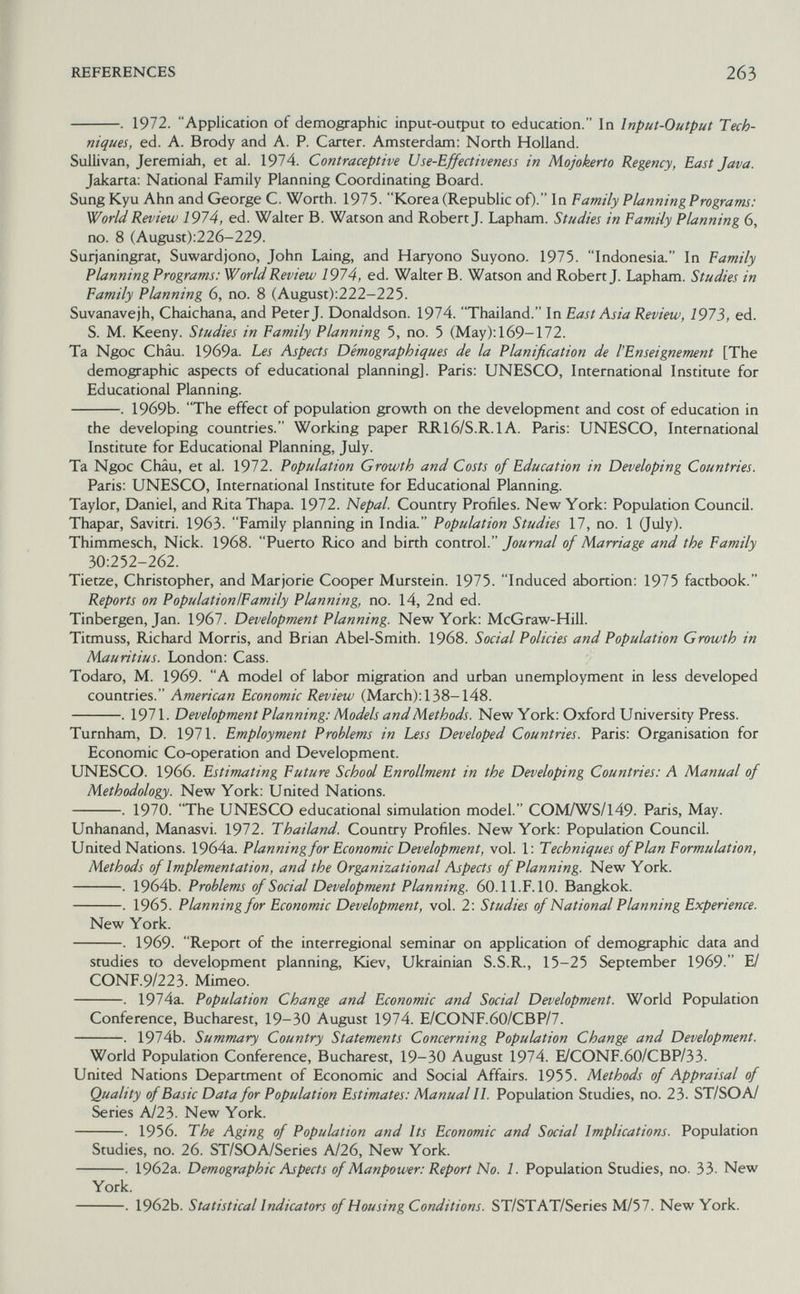 REFERENCES 263 . 1972. Application of demographic input-output to education. In Input-Output Tech¬ niques, ed. A. Brody and A. P. Carter. Amsterdam: North Holland. Sullivan, Jeremiah, et al. 1974. Contraceptive Use-Effectiveness in Mojokerto Regency, East Java. Jakarta: National Family Planning Coordinating Board. Sung Kyu Ahn and George C. Worth. 1975. Korea (Republic of)- In Family Planning Programs: World Review 1974, ed. Walter B. Watson and Robert J. Lapham. Studies in Eamily Planning 6, no. 8 (August):226-229. Surjaningrat, Suwardjono, John Laing, and Haryono Suyono. 1975. Indonesia. In Family Planning Programs: World Review 1974, ed. Walter B. Watson and Robert J. Lapham. Studies in Family Planning 6, no. 8 (August):222-225. Suvanavejh, Chaichana, and Peter J. Donaldson. 1974. Thailand. In East Asia Review, 1973, ed. S. M. Keeny. Studies in Family Planning 5, no. 5 (May): 169-172. Ta Ngoc Châu. 19б9а. Les Aspects Démographiques de la Planification de l'Enseignement [The demographic aspects of educational planning]. Paris: UNESCO, International Institute for Educational Planning. . 1969b. The effect of population growth on the development and cost of education in the developing countries. Working paper RR16/S.R.1A. Paris: UNESCO, International Institute for Educational Planning, July. Ta Ngoc Châu, et al. 1972. Population Growth and Costs of Education in Developing Countries. Paris: UNESCO, International Institute for Educational Planning. Taylor, Daniel, and RitaThapa. 1972. Nepal. Country Profiles. New York: Population Council. Thapar, Savitri. 1963. Family planning in India. Population Studies 17, no. 1 Quly). Thimmesch, Nick. 1968. Puerto Rico and birth control. Journal of Marriage and the Family 30:252-262. Tietze, Christopher, and Marjorie Cooper Murstein. 1975. Induced abortion: 1975 factbook. Reports on PopulationlFamily Planning, no. 14, 2nd ed. Tinbergen, Jan. 1967. Development Planning. New York: McGraw-Hill. Titmuss, Richard Morris, and Brian Abel-Smith. 1968. Social Policies and Population Growth in Mauritius. London: Cass. Todaro, M. 1969. A model of labor migration and urban unemployment in less developed countries. American Economic Review (March): 138-148. . 1971. Development Planning: Models and Methods. New York: Oxford University Press. Turnham, D. 1971. Employment Problems in Less Developed Countries. Paris: Organisation for Economic Co-operation and Development. UNESCO. 1966. Estimating Future School Enrollment in the Developing Countries: A Manual of Methodology. New York: United Nations. . 1970. The UNESCO educational simulation model. COM/WS/149. Paris, May. Unhanand, Manasvi. 1972. Thailand. Country Profiles. New York: Population Council. United Nations. 1964a. Planning for Economic Development, vol. 1: Techniques of Plan Formulation, Methods of Implementation, and the Organizational Aspects of Planning. New York. . 1964b. Problems of Social Development Planning. 60.11. F. 10. Bangkok. . 1965. Planning for Economic Development, vol. 2: Studies of National Planning Experience. New York. . 1969. Report of the interregional seminar on application of demographic data and studies to development planning, Kiev, Ukrainian S.S.R., 15-25 September 1969. Е/ CONF.9/223. Mimeo. . 1974a. Population Change and Economic and Social Development. World Population Conference, Bucharest, 19-30 August 1974. E/CONF.60/CBP/7. . 1974b. Summary Country Statements Concerning Population Change and Development. World Population Conference, Bucharest, 19-30 August 1974. E/CONF.60/CBP/33. United Nations Department of Economic and Social Affairs. 1955. Methods of Appraisal of Quality of Basic Data for Population Estimates: Manual II. Population Studies, no. 23. ST/SO А/ Series A/23. New York. . 1956. The Aging of Population and Its Economic and Social Implications. Population Studies, no. 26. ST/SOA/Series A/26, New York. . 1962a. Demographic Aspects of Manpower: Report No. 1. Population Studies, no. 33. New York. . 1962b. Statistical Indicators of Housing Conditions. ST/STAT/Series M/57. New York.