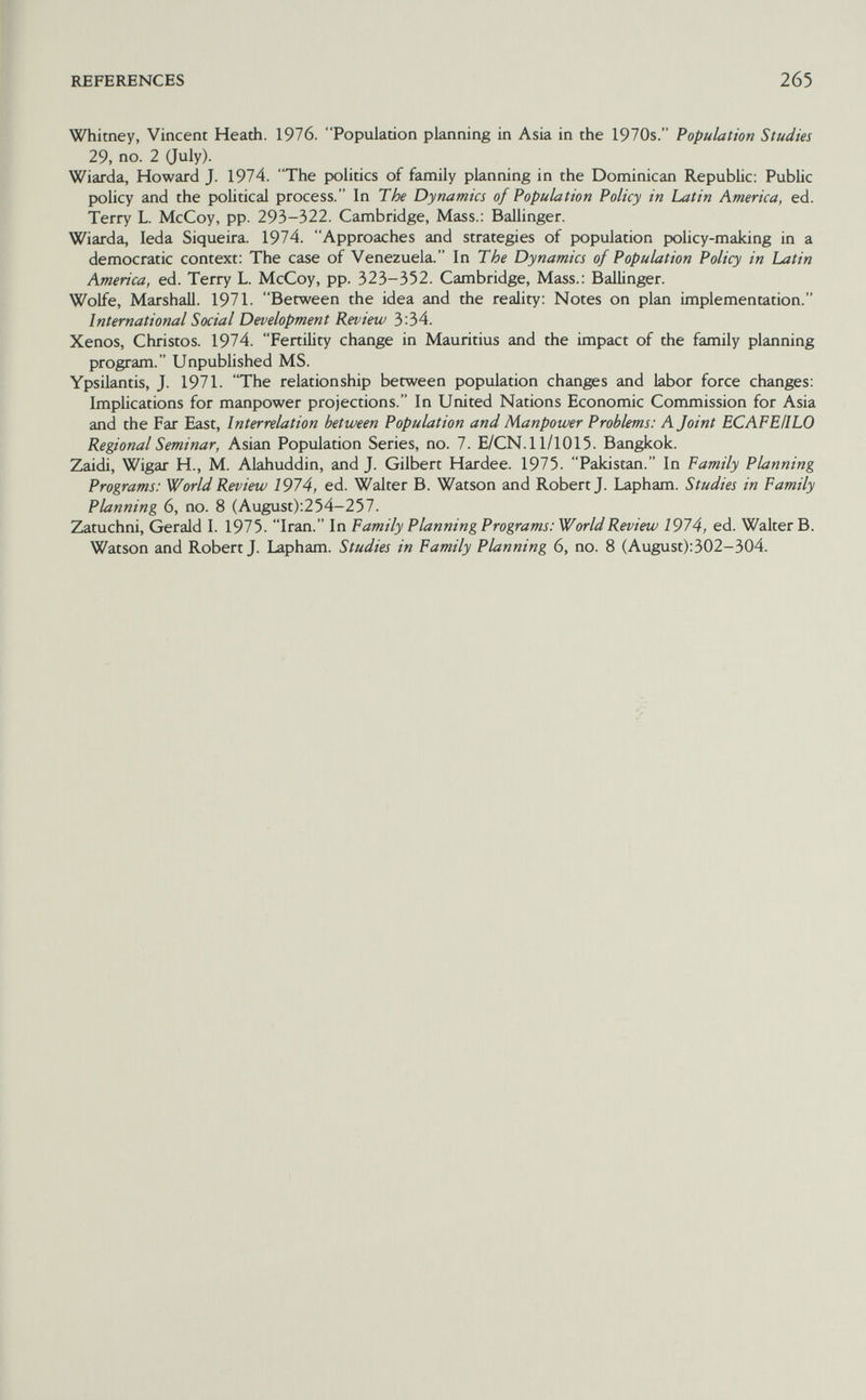 REFERENCES 265 Whitney, Vincent Heath. 1976. Population planning in Asia in the 1970s. Population Studies 29, no. 2 Guly). Wiarda, Howard J. 1974. The politics of family planning in the Dominican Republic; Public policy and the political process. In The Dynamics of Population Policy in Latin America, ed. Terry L. McCoy, pp. 293-322. Cambridge, Mass.: Ballinger. Wiarda, leda Siqueira. 1974. Approaches and strategies of population policy-making in a democratic context: The case of Venezuela. In The Dynamics of Population Policy in Latin America, ed. Terry L. McCoy, pp. 323-352. Cambridge, Mass.: Ballinger. Wolfe, Marshall. 1971. Between the idea and the reality: Notes on plan implementation. International Social Development Review 3:34. Xenos, Christos. 1974. Fertility change in Mauritius and the impact of the family planning program. Unpublished MS. Ypsilantis, J. 1971. The relationship between population chants and labor force changes: Implications for manpower projections. In United Nations Economic Commission for Asia and the Far East, Interrelation between Population and Manpower Problems: A Joint ECAFEIILO Regional Seminar, Asian Population Series, no. 7. E/CN.l 1/1015. Bangkok. Zaidi, Wigar H., M. Alahuddin, and J. Gilbert Hardee. 1975. Pakistan. In Family Planning Programs: World Review 1974, ed. Walter B. Watson and Robert J. Lapham. Studies in Family Planning 6, no. 8 (August):254-257. Zatuchni, Gerald I. 1975. Iran. In Family Planning Programs: World Review 1974, ed. Walter В. Watson and Robert J. Lapham. Studies in Family Planning 6, no. 8 (August):302-304.