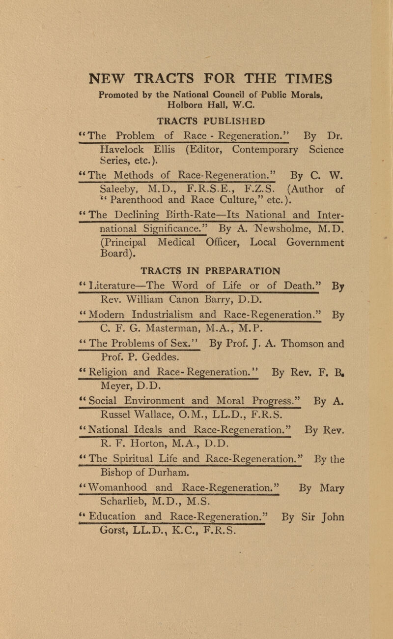 NEW TRACTS FOR THE TIMES Promoted by the National Council of Public Morals, Holborn Hall, W.G. TRACTS PUBLISHED *'The Problem of Race - Regeneration. By Dr. Havelock Ellis (Editor, Contemporary Science Series, etc.). **The Methods of Race-Regeneration. By C. W. Saleeby, M.D., F.R.S.E., F.Z.S. (Author of Parenthood and Race Culture, etc.). ** The Declining Birth-Rate—Its National and Inter¬ national Significance. By A. Newsholme, M.D. (Principal Medical Officer, Local Government Board). TRACTS IN PREPARATION literature—The Word of Life or of Death. By Rev. William Canon Barry, D.D. Modern Industrialism and Race-Regeneration. By C. F. G. Masterman, M.A., M.P. ** The Problems of Sex. By Prof. J. A. Thomson and Prof. P. Geddes. ''Religion and Race-Regeneration. By Rev. F, B, Meyer, D.D. Social Environment and Moral Progress. By A. Russel Wallace, O.M., LL.D., F.R.S. National Ideals and Race-Regen erati on. By Rev. R. F. Horton, M.A., D.D. ** The Spiritual Life and Race-Regeneration. By the Bishop of Durham. **Womanhood and Race-Regeneration. By Mary Scharlieb, M.D., M.S. ** Education and Race-Regeneration. By Sir John Gorst, LL.D., K.C., F.R.S.