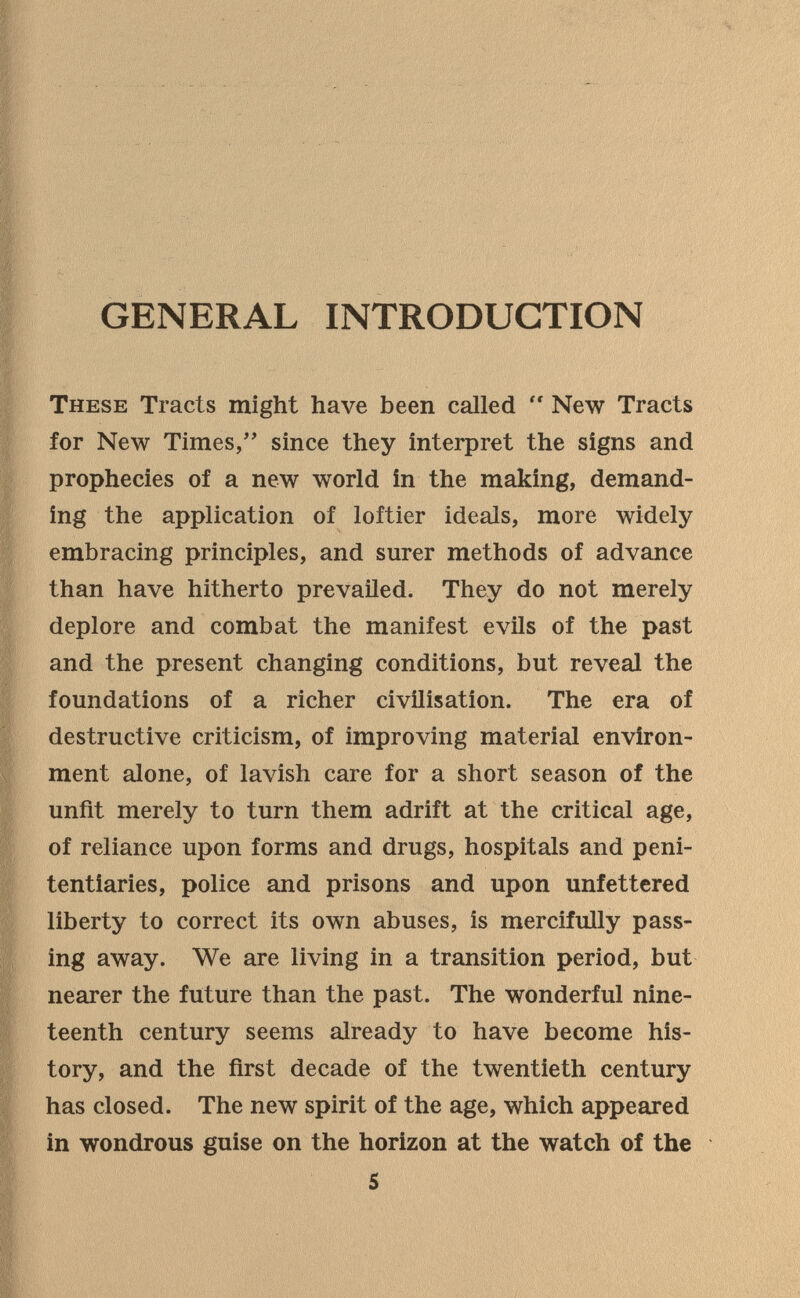 GENERAL INTRODUCTION These Tracts might have been called  New Tracts for New Times/' since they interpret the signs and prophecies of a new world in the making, demand¬ ing the application of loftier ideals, more widely- embracing principles, and surer methods of advance than have hitherto prevailed. They do not merely deplore and combat the manifest evils of the past and the present changing conditions, but reveal the foundations of a richer civilisation. The era of destructive criticism, of improving material environ¬ ment alone, of lavish care for a short season of the unfit merely to turn them adrift at the critical age, of reliance upon forms and drugs, hospitals and peni¬ tentiaries, police and prisons and upon unfettered liberty to correct its own abuses, is mercifully pass¬ ing away. We are living in a transition period, but nearer the future than the past. The wonderful nine¬ teenth century seems already to have become his¬ tory, and the first decade of the twentieth century has closed. The new spirit of the age, which appeared in wondrous guise on the horizon at the watch of the 5