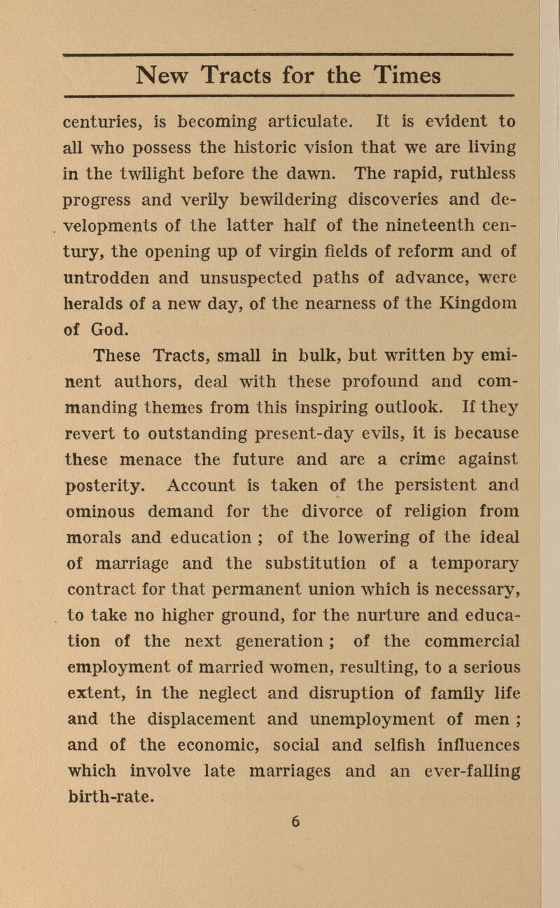 New Tracts for the Times centuries, is becoming articulate. It is evident to all who possess the historic vision that we are living in the twilight before the dawn. The rapid, ruthless progress and verily bewildering discoveries and de¬ velopments of the latter half of the nineteenth cen¬ tury, the opening up of virgin fields of reform and of untrodden and unsuspected paths of advance, were heralds of a new day, of the nearness of the Kingdom of God. These Tracts, small in bulk, but written by emi¬ nent authors, deal with these profound and com¬ manding themes from this inspiring outlook. If they revert to outstanding present-day evils, it is because these menace the future and are a crime against posterity. Account is taken of the persistent and ominous demand for the divorce of religion from morals and education ; of the lowering of the ideal of marriage and the substitution of a temporary contract for that permanent union which is necessary, to take no higher ground, for the nurture and educa¬ tion of the next generation ; of the commercial employment of married women, resulting, to a serious extent, in the neglect and disruption of family life and the displacement and unemployment of men ; and of the economic, social and selfish influences which involve late marriages and an ever-falling birth-rate. 6