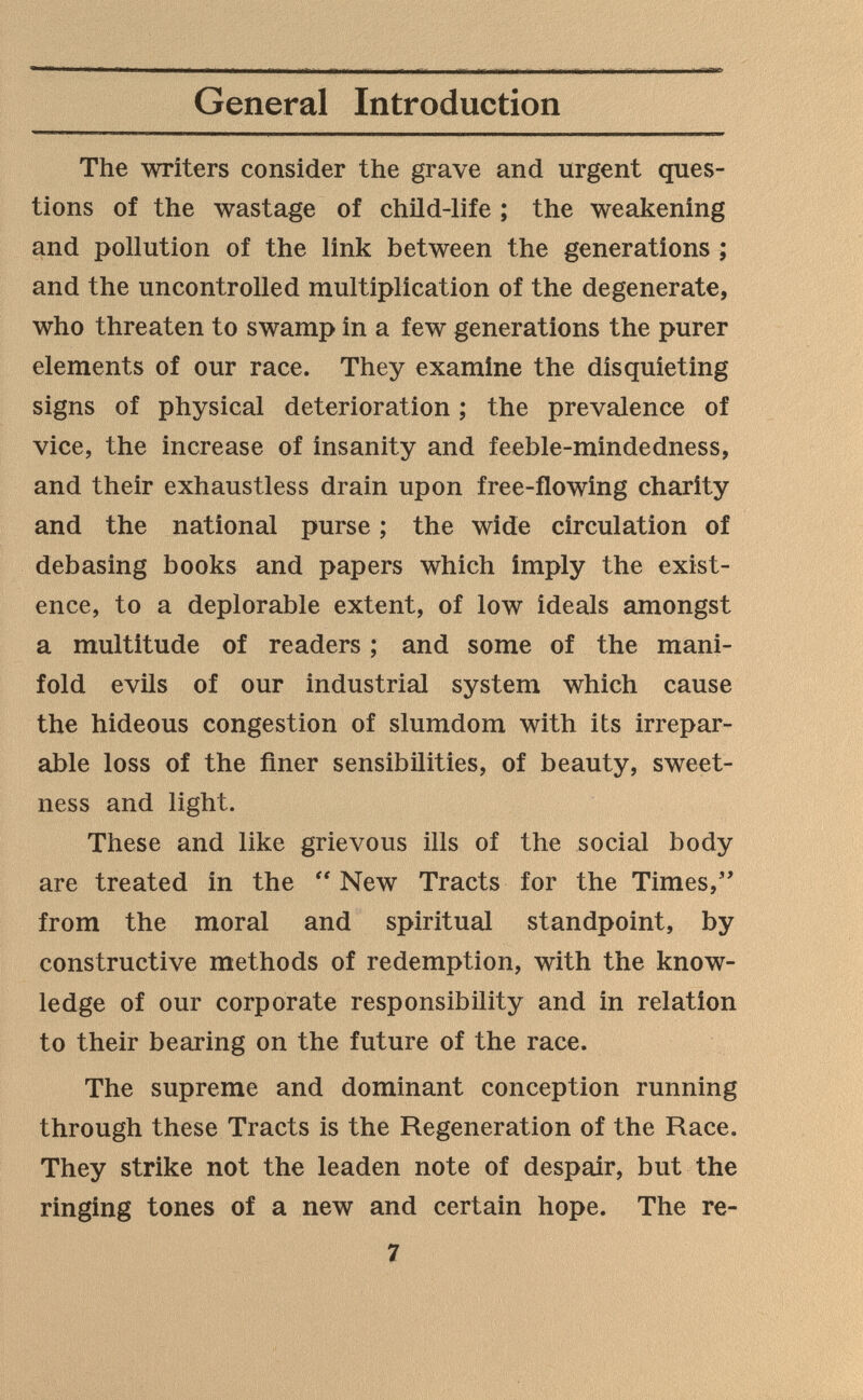 General Introduction The writers consider the grave and urgent ques¬ tions of the wastage of child-life ; the weakening and pollution of the link between the generations ; and the uncontrolled multiplication of the degenerate, who threaten to swamp in a few generations the purer elements of our race. They examine the disquieting signs of physical deterioration ; the prevalence of vice, the increase of insanity and feeble-mindedness, and their exhaustless drain upon free-flowing charity and the national purse ; the wide circulation of debasing books and papers which imply the exist¬ ence, to a deplorable extent, of low ideals amongst a multitude of readers ; and some of the mani¬ fold evils of our industrial system which cause the hideous congestion of slumdom with its irrepar¬ able loss of the finer sensibilities, of beauty, sweet¬ ness and light. These and like grievous ills of the social body are treated in the  New Tracts for the Times,' from the moral and spiritual standpoint, by constructive methods of redemption, with the know¬ ledge of our corporate responsibility and in relation to their bearing on the future of the race. The supreme and dominant conception running through these Tracts is the Regeneration of the Race. They strike not the leaden note of despair, but the ringing tones of a new and certain hope. The re- 7