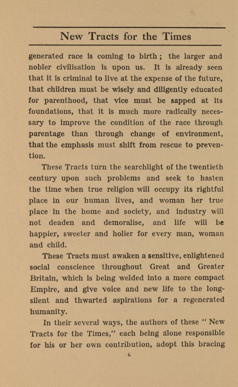 New Tracts for the Times generated race is coming to birth ; the larger and nobler civilisation is upon us. It is already seen that it is criminal to live at the expense of the future, that children must be wisely and diligently educated for parenthood, that vice must be sapped at its foundations, that it is much more radically neces¬ sary to improve the condition of the race through parentage than through change of environment, that the emphasis must shift from rescue to preven¬ tion. These Tracts turn the searchlight of the twentieth century upon such problems and seek to hasten the time when true religion will occupy its rightful place in our human lives, and woman her true place in the home and society, and industry will not deaden and demoralise, and life will be happier, sweeter and holier for every man, woman and child. These Tracts must awaken a sensitive, enlightened social conscience throughout Great and Greater Britain, which is being welded into a more compact Empire, and give voice and new life to the long- silent and thwarted aspirations for a regenerated humanity. In their several ways, the authors of these New Tracts for the Times,'' each being alone responsible for his or her own contribution, adopt this bracing я