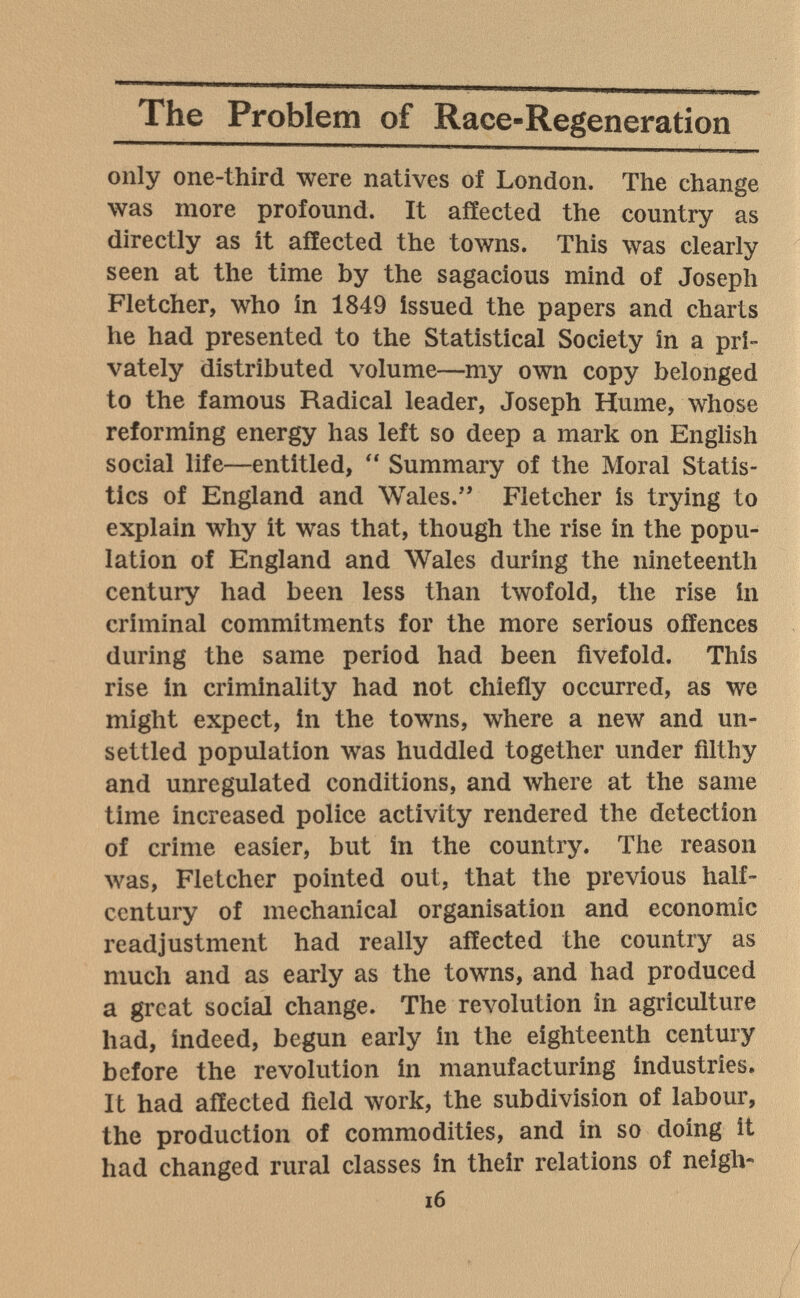 The Problem of Race-Regeneration only one-third were natives of London. The change was more profound. It affected the country as directly as it affected the towns. This was clearly seen at the time by the sagacious mind of Joseph Fletcher, who in 1849 issued the papers and charts he had presented to the Statistical Society in a pri¬ vately distributed volume—my own copy belonged to the famous Radical leader, Joseph Hume, whose reforming energy has left so deep a mark on English social life—entitled,  Summary of the Moral Statis¬ tics of England and Wales. Fletcher is trying to explain why it was that, though the rise in the popu¬ lation of England and Wales during the nineteenth century had been less than twofold, the rise In criminal commitments for the more serious offences during the same period had been fivefold. This rise in criminality had not chiefly occurred, as we might expect, in the towns, where a new and un¬ settled population was huddled together under filthy and unregulated conditions, and where at the same time increased police activity rendered the detection of crime easier, but in the country. The reason was, Fletcher pointed out, that the previous half- century of mechanical organisation and economic readjustment had really affected the country as much and as early as the towns, and had produced a great social change. The revolution in agriculture had, indeed, begun early in the eighteenth century before the revolution in manufacturing industries. It had affected field work, the subdivision of labour, the production of commodities, and in so doing it had changed rural classes in their relations of neigh- i6