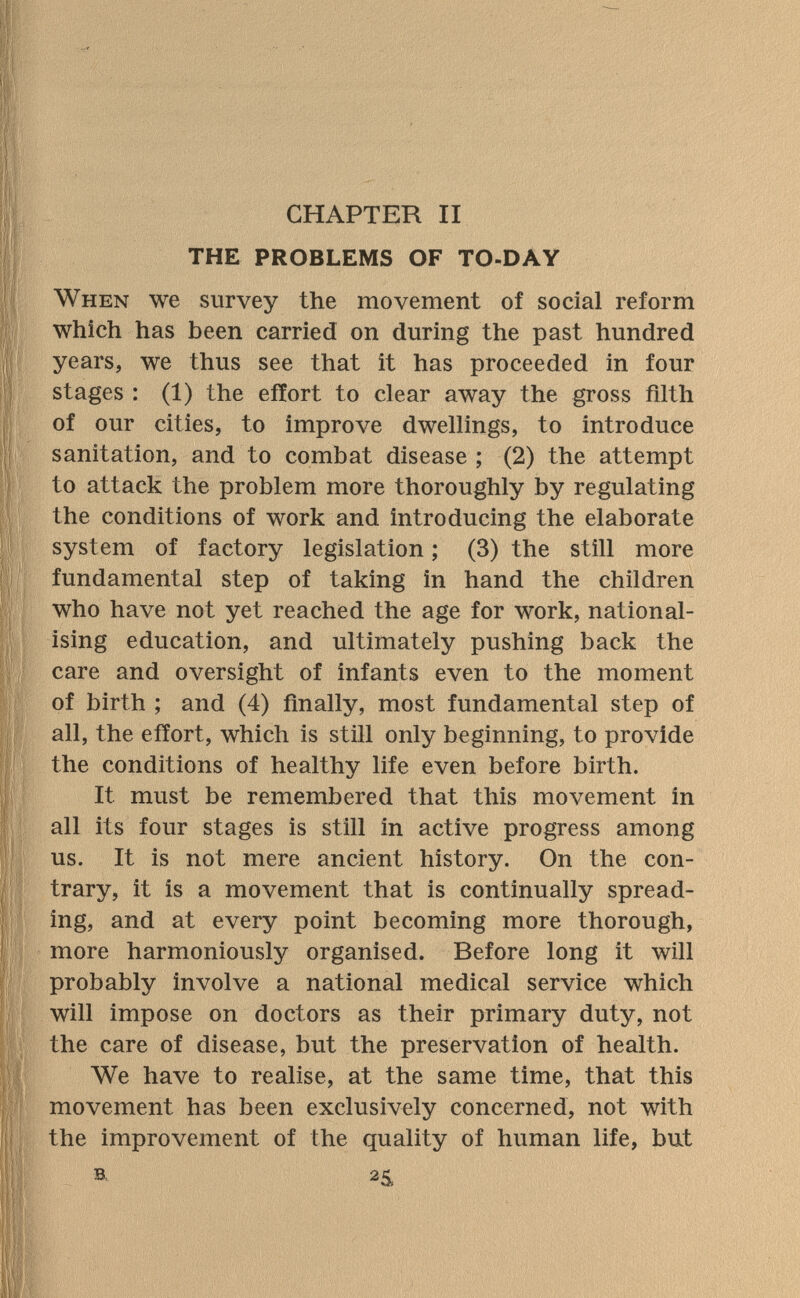 CHAPTER II THE PROBLEMS OF TO-DÂY When we survey the movement of social reform which has been carried on during the past hundred years, we thus see that it has proceeded in four stages : (1) the effort to clear away the gross filth of our cities, to improve dwellings, to introduce sanitation, and to combat disease; (2) the attempt to attack the problem more thoroughly by regulating the conditions of work and introducing the elaborate system of factory legislation ; (3) the still more fundamental step of taking in hand the children who have not yet reached the age for work, national¬ ising education, and ultimately pushing back the care and oversight of infants even to the moment of birth ; and (4) finally, most fundamental step of all, the effort, which is still only beginning, to provide the conditions of healthy life even before birth. It must be remembered that this movement in all its four stages is still in active progress among us. It is not mere ancient history. On the con¬ trary, it is a movement that is continually spread¬ ing, and at every point becoming more thorough, more harmoniously organised. Before long it will probably involve a national medical service which will impose on doctors as their primary duty, not the care of disease, but the preservation of health. We have to realise, at the same time, that this movement has been exclusively concerned, not with the improvement of the quality of human life, but ■B. 25,