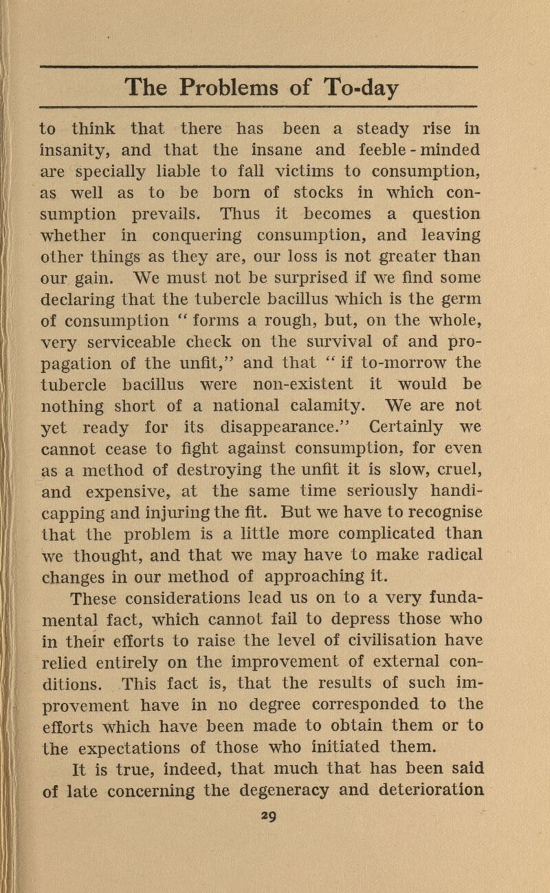 The Problems of To-day to think that there has been a steady rise in insanity, and that the insane and feeble - minded are specially liable to fall victims to consumption, as well as to be born of stocks in which con¬ sumption prevails. Thus it becomes a question whether in conquering consumption, and leaving other things as they are, our loss is not greater than our gain. We must not be surprised if we find some declaring that the tubercle bacillus which is the germ of consumption forms a rough, but, on the whole, very serviceable check on the survival of and pro¬ pagation of the unfit, and that if to-morrow the tubercle bacillus were non-existent it would be nothing short of a national calamity. We are not yet ready for its disappearance. Certainly we cannot cease to fight against consumption, for even as a method of destroying the unfit it is slow, cruel, and expensive, at the same time seriously handi¬ capping and injuring the fit. But we have to recognise that the problem is a little more complicated than we thought, and that we may have to m^ake radical changes in our method of approaching it. These considerations lead us on to a very funda¬ mental fact, which cannot fail to depress those who in their efforts to raise the level of civilisation have relied entirely on the improvement of external con¬ ditions. This fact is, that the results of such im¬ provement have in no degree corresponded to the efforts which have been made to obtain them or to the expectations of those who initiated them. It is true, indeed, that much that has been said of late concerning the degeneracy and deterioration. 29