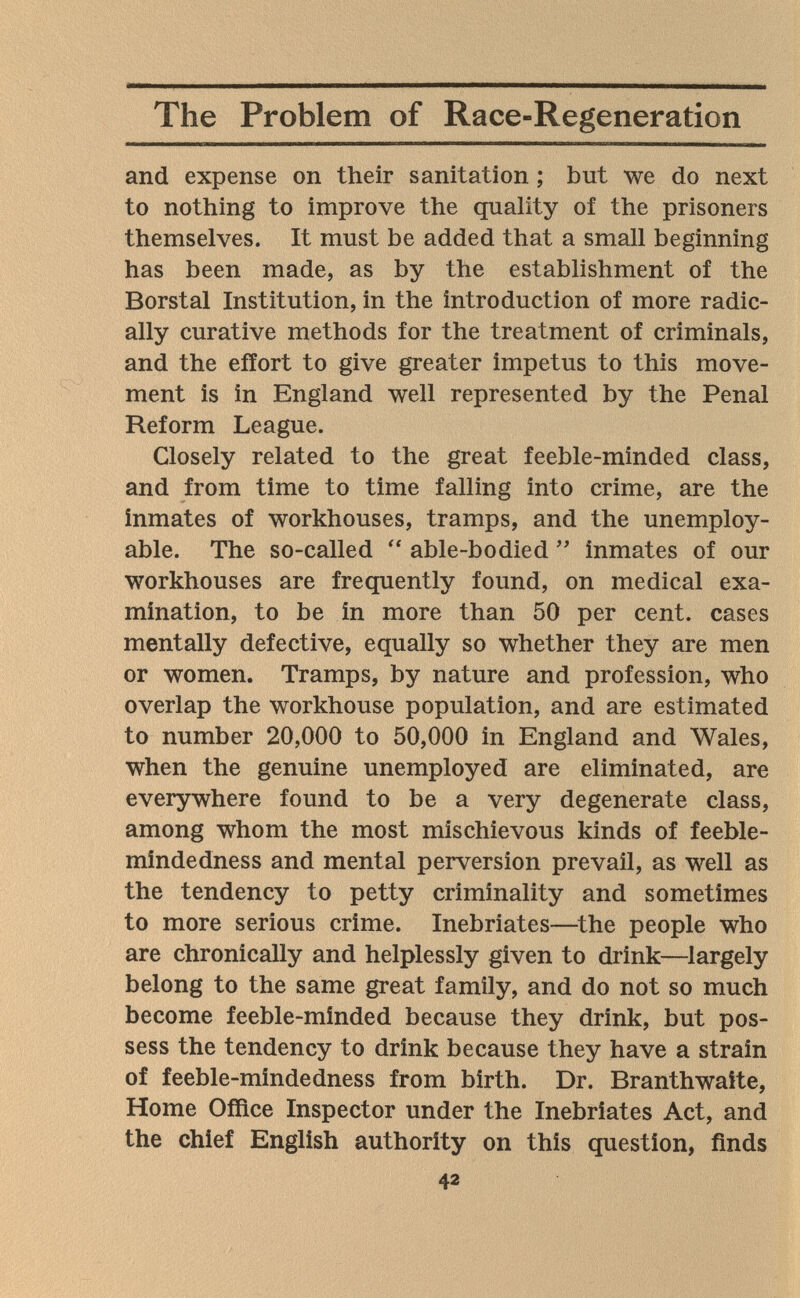 The Problem of Race-Regeneration and expense on their sanitation ; but we do next to nothing to improve the quality of the prisoners themselves. It must be added that a small beginning has been made, as by the establishment of the Borstal Institution, in the introduction of more radic¬ ally curative methods for the treatment of criminals, and the effort to give greater impetus to this move¬ ment is in England well represented by the Penal Reform League. Closely related to the great feeble-minded class, and from time to time falling into crime, are the inmates of workhouses, tramps, and the unemploy¬ able. The so-called  able-bodied  inmates of our workhouses are frequently found, on medical exa¬ mination, to be in more than 50 per cent, cases mentally defective, equally so whether they are men or women. Tramps, by nature and profession, who overlap the workhouse population, and are estimated to number 20,000 to 50,000 in England and Wales, when the genuine unemployed are eliminated, are everywhere found to be a very degenerate class, among whom the most mischievous kinds of feeble¬ mindedness and mental perversion prevail, as well as the tendency to petty criminality and sometimes to more serious crime. Inebriates—^the people who are chronically and helplessly given to drink—^largely belong to the same great family, and do not so much become feeble-minded because they drink, but pos¬ sess the tendency to drink because they have a strain of feeble-mindedness from birth. Dr. Branthwaite, Home Office Inspector under the Inebriates Act, and the chief English authority on this question, finds 42